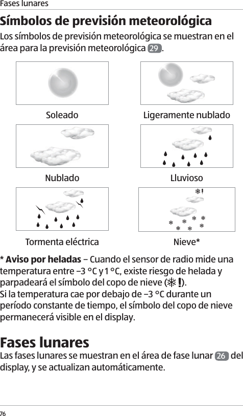 Fases lunares76S&iacute;mbolos de previsi&oacute;n meteorol&oacute;gicaLos s&iacute;mbolos de previsi&oacute;n meteorol&oacute;gica se muestran en el &aacute;rea para la previsi&oacute;n meteorol&oacute;gica  29 . Soleado Ligeramente nubladoNublado LluviosoTormenta el&eacute;ctrica Nieve** Aviso por heladas &ndash; Cuando el sensor de radio mide una temperatura entre &ndash;3 &deg;C y 1 &deg;C, existe riesgo de helada y parpadear&aacute; el s&iacute;mbolo del copo de nieve ( ). Si la temperatura cae por debajo de &ndash;3 &deg;C durante un per&iacute;odo constante de tiempo, el s&iacute;mbolo del copo de nieve permanecer&aacute; visible en el display. Fases lunaresLas fases lunares se muestran en el &aacute;rea de fase lunar  26  del display, y se actualizan autom&aacute;ticamente.