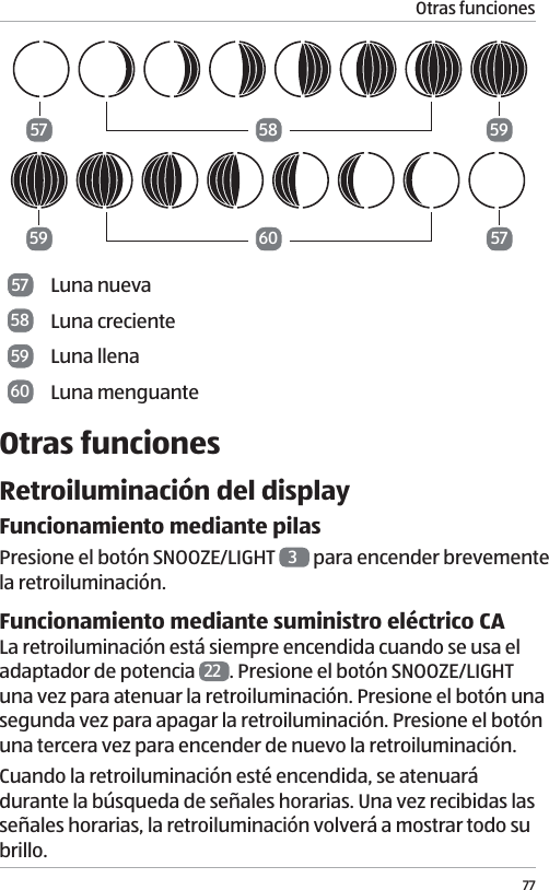 Otras funciones7757575959586057 Luna nueva58 Luna creciente59 Luna llena60 Luna menguanteOtras funcionesRetroiluminaci&oacute;n del displayFuncionamiento mediante pilasPresione el bot&oacute;n SNOOZE/LIGHT  3 para encender brevemente la retroiluminaci&oacute;n.Funcionamiento mediante suministro el&eacute;ctrico CALa retroiluminaci&oacute;n est&aacute; siempre encendida cuando se usa el adaptador de potencia  22 . Presione el bot&oacute;n SNOOZE/LIGHT una vez para atenuar la retroiluminaci&oacute;n. Presione el bot&oacute;n una segunda vez para apagar la retroiluminaci&oacute;n. Presione el bot&oacute;n una tercera vez para encender de nuevo la retroiluminaci&oacute;n. Cuando la retroiluminaci&oacute;n est&eacute; encendida, se atenuar&aacute; durante la b&uacute;squeda de se&ntilde;ales horarias. Una vez recibidas las se&ntilde;ales horarias, la retroiluminaci&oacute;n volver&aacute; a mostrar todo su brillo.