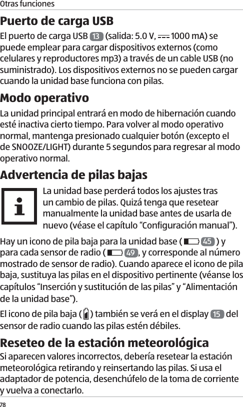 Otras funciones78Puerto de carga USBEl puerto de carga USB  13  (salida: 5.0 V,   1000mA) se puede emplear para cargar dispositivos externos (como celulares y reproductores mp3) a trav&eacute;s de un cable USB (no suministrado). Los dispositivos externos no se pueden cargar cuando la unidad base funciona con pilas.Modo operativoLa unidad principal entrar&aacute; en modo de hibernaci&oacute;n cuando est&eacute; inactiva cierto tiempo. Para volver al modo operativo normal, mantenga presionado cualquier bot&oacute;n (excepto el de SNOOZE/LIGHT) durante 5 segundos para regresar al modo operativo normal.Advertencia de pilas bajasLa unidad base perder&aacute; todos los ajustes tras un cambio de pilas. Quiz&aacute; tenga que resetear manualmente la unidad base antes de usarla de nuevo (v&eacute;ase el cap&iacute;tulo &ldquo;Configuraci&oacute;n manual&rdquo;).Hay un icono de pila baja para la unidad base (   45  ) y para cada sensor de radio (    49 , y corresponde al n&uacute;mero mostrado de sensor de radio). Cuando aparece el icono de pila baja, sustituya las pilas en el dispositivo pertinente (v&eacute;anse los cap&iacute;tulos &ldquo;Inserci&oacute;n y sustituci&oacute;n de las pilas&rdquo; y &ldquo;Alimentaci&oacute;n de la unidad base&rdquo;).El icono de pila baja (   ) tambi&eacute;n se ver&aacute; en el display  15  del sensor de radio cuando las pilas est&eacute;n d&eacute;biles.Reseteo de la estaci&oacute;n meteorol&oacute;gicaSi aparecen valores incorrectos, deber&iacute;a resetear la estaci&oacute;n meteorol&oacute;gica retirando y reinsertando las pilas. Si usa el adaptador de potencia, desench&uacute;felo de la toma de corriente y vuelva a conectarlo. 