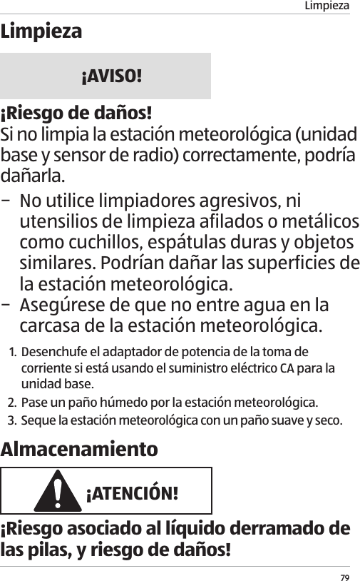 Limpieza79Limpieza&iexcl;AVISO!&iexcl;Riesgo de da&ntilde;os!Si no limpia la estaci&oacute;n meteorol&oacute;gica (unidad base y sensor de radio) correctamente, podr&iacute;a da&ntilde;arla. &minus; No utilice limpiadores agresivos, ni utensilios de limpieza afilados o met&aacute;licos como cuchillos, esp&aacute;tulas duras y objetos similares. Podr&iacute;an da&ntilde;ar las superficies de la estaci&oacute;n meteorol&oacute;gica. &minus; Aseg&uacute;rese de que no entre agua en la carcasa de la estaci&oacute;n meteorol&oacute;gica.1. Desenchufe el adaptador de potencia de la toma de corriente si est&aacute; usando el suministro el&eacute;ctrico CA para la unidad base.2. Pase un pa&ntilde;o h&uacute;medo por la estaci&oacute;n meteorol&oacute;gica.3.  Seque la estaci&oacute;n meteorol&oacute;gica con un pa&ntilde;o suave y seco.Almacenamiento &iexcl;ATENCI&Oacute;N!&iexcl;Riesgo asociado al l&iacute;quido derramado de las pilas, y riesgo de da&ntilde;os!