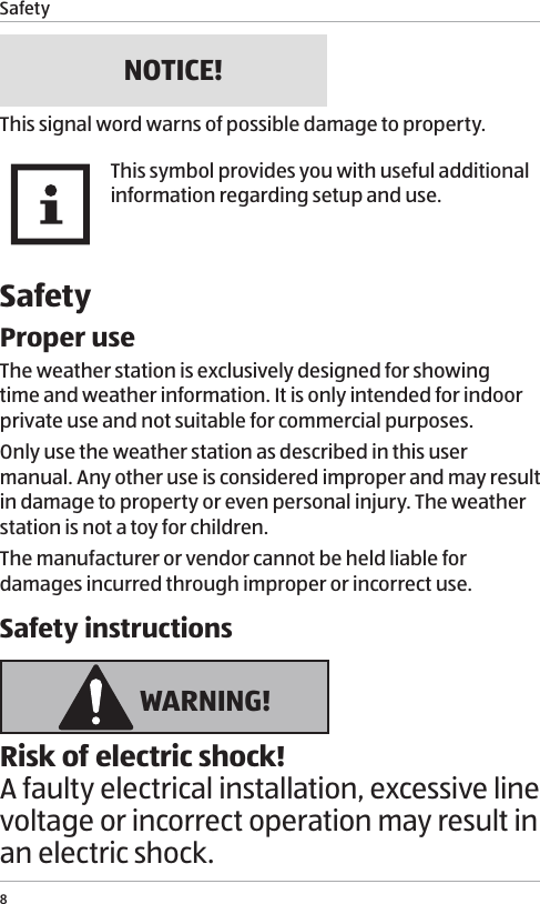 Safety8NOTICE!This signal word warns of possible damage to property.This symbol provides you with useful additional information regarding setup and use.SafetyProper useThe weather station is exclusively designed for showing time and weather information. It is only intended for indoor private use and not suitable for commercial purposes.Only use the weather station as described in this user manual. Any other use is considered improper and may result in damage to property or even personal injury. The weather station is not a toy for children.The manufacturer or vendor cannot be held liable for damages incurred through improper or incorrect use.Safety instructions WARNING!Risk of electric shock!A faulty electrical installation, excessive line voltage or incorrect operation may result in an electric shock.