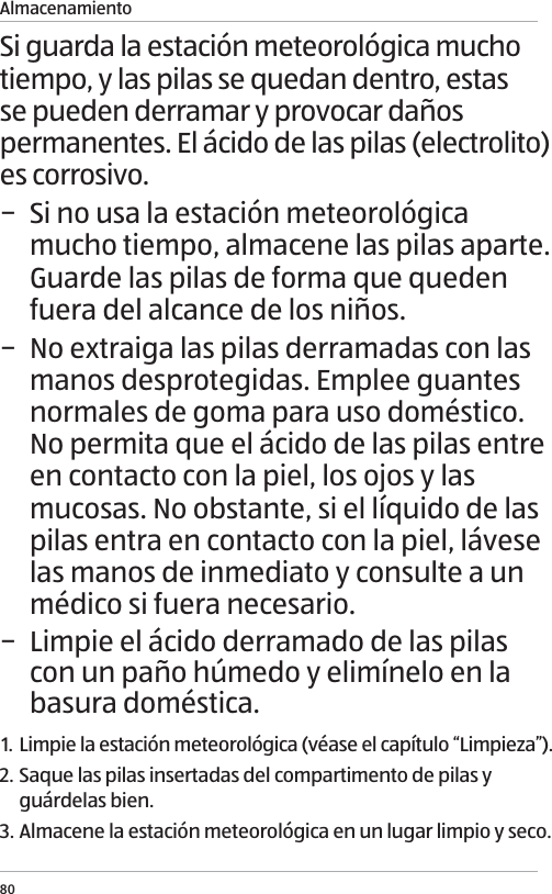 Almacenamiento80Si guarda la estaci&oacute;n meteorol&oacute;gica mucho tiempo, y las pilas se quedan dentro, estas se pueden derramar y provocar da&ntilde;os permanentes. El &aacute;cido de las pilas (electrolito) es corrosivo. &minus; Si no usa la estaci&oacute;n meteorol&oacute;gica mucho tiempo, almacene las pilas aparte. Guarde las pilas de forma que queden fuera del alcance de los ni&ntilde;os. &minus; No extraiga las pilas derramadas con las manos desprotegidas. Emplee guantes normales de goma para uso dom&eacute;stico. No permita que el &aacute;cido de las pilas entre en contacto con la piel, los ojos y las mucosas. No obstante, si el l&iacute;quido de las pilas entra en contacto con la piel, l&aacute;vese las manos de inmediato y consulte a un m&eacute;dico si fuera necesario. &minus; Limpie el &aacute;cido derramado de las pilas con un pa&ntilde;o h&uacute;medo y elim&iacute;nelo en la basura dom&eacute;stica.1. Limpie la estaci&oacute;n meteorol&oacute;gica (v&eacute;ase el cap&iacute;tulo &ldquo;Limpieza&rdquo;).2. Saque las pilas insertadas del compartimento de pilas y gu&aacute;rdelas bien.3. Almacene la estaci&oacute;n meteorol&oacute;gica en un lugar limpio y seco. 