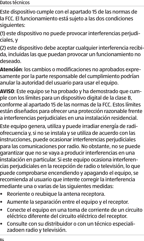 Datos t&eacute;cnicos84Este dispositivo cumple con el apartado 15 de las normas de la FCC. El funcionamiento est&aacute; sujeto a las dos condiciones siguientes:(1) este dispositivo no puede provocar interferencias perjudi-ciales, y(2) este dispositivo debe aceptar cualquier interferencia recibi-da, incluidas las que puedan provocar un funcionamiento no deseado.Atenci&oacute;n: los cambios o modificaciones no aprobados expre-samente por la parte responsable del cumplimiento podr&iacute;an anular la autoridad del usuario para usar el equipo.AVISO: Este equipo se ha probado y ha demostrado que cum-ple con los l&iacute;mites para un dispositivo digital de la clase B, conforme al apartado 15 de las normas de la FCC. Estos l&iacute;mites est&aacute;n dise&ntilde;ados para ofrecer una protecci&oacute;n razonable frente a interferencias perjudiciales en una instalaci&oacute;n residencial.Este equipo genera, utiliza y puede irradiar energ&iacute;a de radi-ofrecuencia y, si no se instala y se utiliza de acuerdo con las instrucciones, puede ocasionar interferencias perjudiciales para las comunicaciones por radio. No obstante, no se puede garantizar que no se vaya a producir interferencias en una instalaci&oacute;n en particular. Si este equipo ocasiona interferen-cias perjudiciales en la recepci&oacute;n de radio o televisi&oacute;n, lo que puede comprobarse encendiendo y apagando el equipo, se recomienda al usuario que intente corregir la interferencia mediante una o varias de las siguientes medidas:&bull;  Reoriente o reubique la antena receptora.&bull;  Aumente la separaci&oacute;n entre el equipo y el receptor.&bull;  Conecte el equipo en una toma de corriente de un circuito el&eacute;ctrico diferente del circuito el&eacute;ctrico del receptor.&bull;  Consulte con su distribuidor o con un t&eacute;cnico especiali-zadoen radio y televisi&oacute;n.