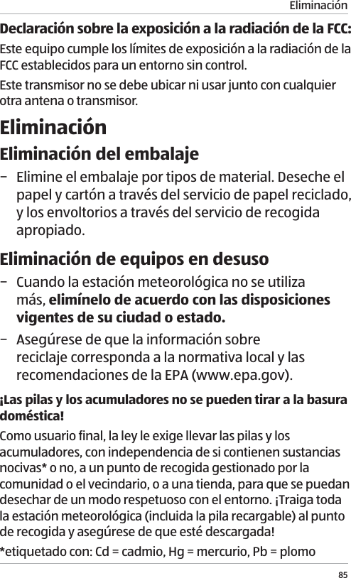 Eliminaci&oacute;n85Declaraci&oacute;n sobre la exposici&oacute;n a la radiaci&oacute;n de la FCC:Este equipo cumple los l&iacute;mites de exposici&oacute;n a la radiaci&oacute;n de la FCC establecidos para un entorno sin control.Este transmisor no se debe ubicar ni usar junto con cualquier otra antena o transmisor.Eliminaci&oacute;nEliminaci&oacute;n del embalaje &minus; Elimine el embalaje por tipos de material. Deseche el papel y cart&oacute;n a trav&eacute;s del servicio de papel reciclado, y los envoltorios a trav&eacute;s del servicio de recogida apropiado.Eliminaci&oacute;n de equipos en desuso &minus; Cuando la estaci&oacute;n meteorol&oacute;gica no se utiliza m&aacute;s, elim&iacute;nelo de acuerdo con las disposiciones vigentes de su ciudad o estado.  &minus; Aseg&uacute;rese de que la informaci&oacute;n sobre reciclaje corresponda a la normativa local y las recomendaciones de la EPA (www.epa.gov).&iexcl;Las pilas y los acumuladores no se pueden tirar a la basura dom&eacute;stica! Como usuario final, la ley le exige llevar las pilas y los acumuladores, con independencia de si contienen sustancias nocivas* o no, a un punto de recogida gestionado por la comunidad o el vecindario, o a una tienda, para que se puedan desechar de un modo respetuoso con el entorno. &iexcl;Traiga toda la estaci&oacute;n meteorol&oacute;gica (incluida la pila recargable) al punto de recogida y aseg&uacute;rese de que est&eacute; descargada!*etiquetado con: Cd = cadmio, Hg = mercurio, Pb = plomo