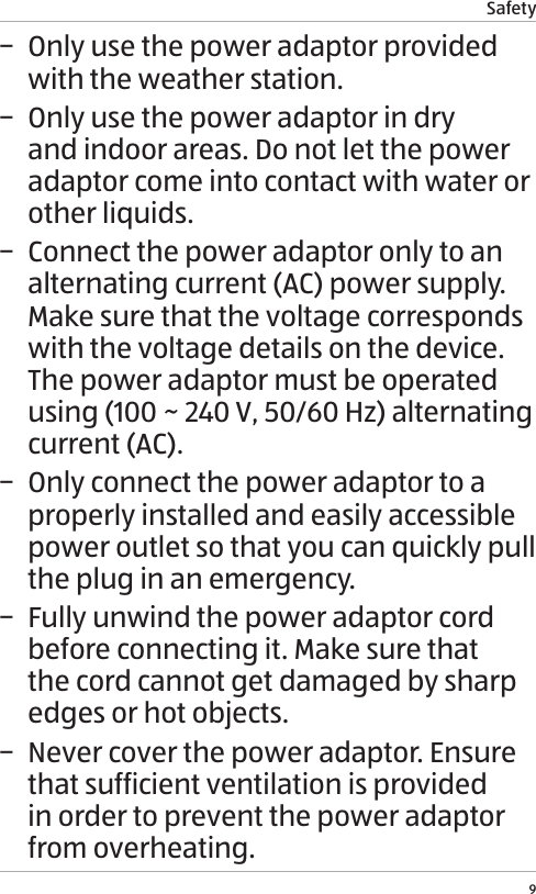 Safety9 &minus; Only use the power adaptor provided with the weather station. &minus; Only use the power adaptor in dry and indoor areas. Do not let the power adaptor come into contact with water or other liquids. &minus; Connect the power adaptor only to an alternating current (AC) power supply. Make sure that the voltage corresponds with the voltage details on the device. The power adaptor must be operated using (100 ~ 240 V, 50/60 Hz) alternating current (AC). &minus; Only connect the power adaptor to a properly installed and easily accessible power outlet so that you can quickly pull the plug in an emergency.  &minus; Fully unwind the power adaptor cord before connecting it. Make sure that the cord cannot get damaged by sharp edges or hot objects. &minus; Never cover the power adaptor. Ensure that sufficient ventilation is provided in order to prevent the power adaptor from overheating.