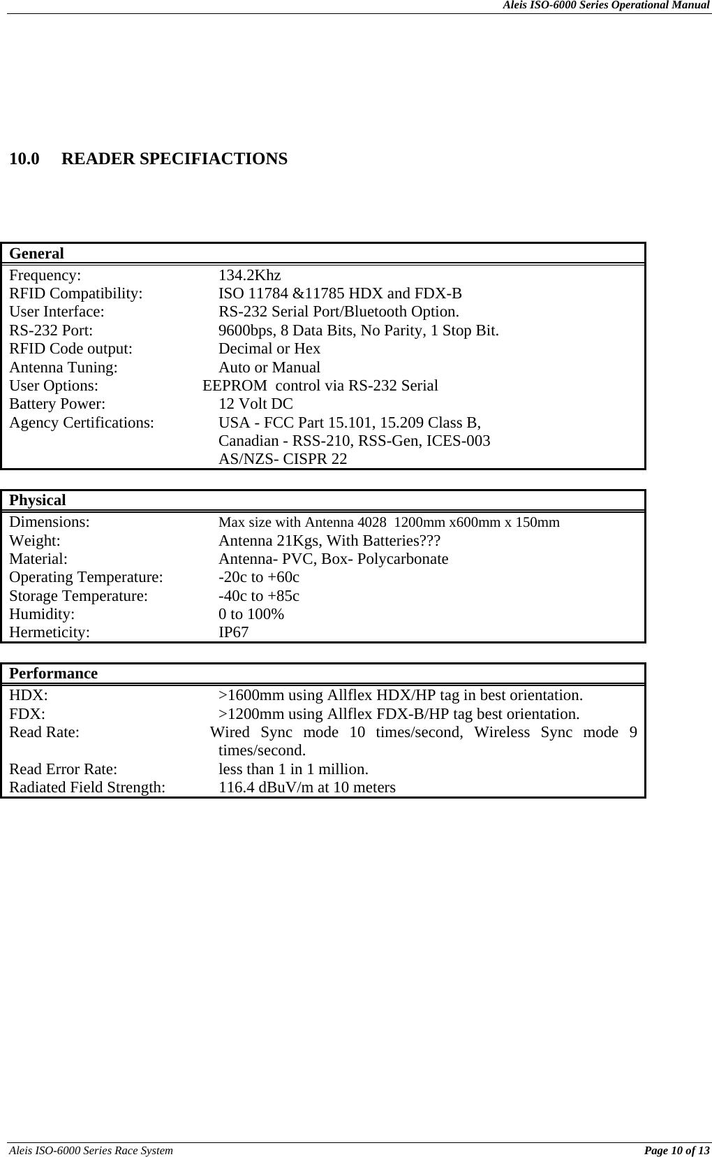 Aleis ISO-6000 Series Operational Manual Aleis ISO-6000 Series Race System          Page 10 of 13      10.0 READER SPECIFIACTIONS          General Frequency:   134.2Khz RFID Compatibility:    ISO 11784 &amp;11785 HDX and FDX-B User Interface:      RS-232 Serial Port/Bluetooth Option. RS-232 Port:      9600bps, 8 Data Bits, No Parity, 1 Stop Bit. RFID Code output:    Decimal or Hex Antenna Tuning:    Auto or Manual User Options:                          EEPROM  control via RS-232 Serial    Battery Power:      12 Volt DC Agency Certifications:    USA - FCC Part 15.101, 15.209 Class B,      Canadian - RSS-210, RSS-Gen, ICES-003     AS/NZS- CISPR 22   Physical Dimensions:     Max size with Antenna 4028  1200mm x600mm x 150mm Weight:    Antenna 21Kgs, With Batteries??? Material:      Antenna- PVC, Box- Polycarbonate Operating Temperature:   -20c to +60c Storage Temperature:    -40c to +85c Humidity:   0 to 100% Hermeticity:   IP67  Performance HDX:        &gt;1600mm using Allflex HDX/HP tag in best orientation.  FDX:    &gt;1200mm using Allflex FDX-B/HP tag best orientation. Read Rate:                          Wired  Sync  mode  10  times/second,  Wireless  Sync  mode  9      times/second. Read Error Rate:    less than 1 in 1 million. Radiated Field Strength:          116.4 dBuV/m at 10 meters            