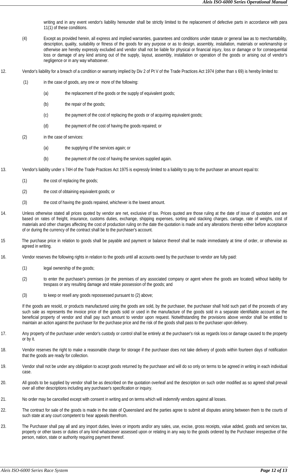 Aleis ISO-6000 Series Operational Manual Aleis ISO-6000 Series Race System          Page 12 of 13 writing and in any event vendor&apos;s liability hereunder shall be strictly limited to the replacement of defective parts in accordance with para 11(1) of these conditions.  (4) Except as provided herein, all express and implied warranties, guarantees and conditions under statute or general law as to merchantability, description, quality, suitability or fitness of the goods for any purpose or as to design, assembly, installation, materials or workmanship or otherwise are hereby expressly excluded and vendor shall not be liable for physical or financial injury, loss or damage or for consequential loss or damage of any kind arising out of the supply, layout, assembly, installation or operation of the goods or arising out of vendor&apos;s negligence or in any way whatsoever.  12.  Vendor&apos;s liability for a breach of a condition or warranty implied by Div 2 of Pt V of the Trade Practices Act 1974 (other than s 69) is hereby limited to:   (1)  in the case of goods, any one or  more of the following:  (a) the replacement of the goods or the supply of equivalent goods;      (b)  the repair of the goods;      (c)  the payment of the cost of replacing the goods or of acquiring equivalent goods;  (d)  the payment of the cost of having the goods repaired; or  (2)  in the case of services:      (a)  the supplying of the services again; or      (b)  the payment of the cost of having the services supplied again.  13.  Vendor&apos;s liability under s 74H of the Trade Practices Act 1975 is expressly limited to a liability to pay to the purchaser an amount equal to:    (1)  the cost of replacing the goods;    (2)  the cost of obtaining equivalent goods; or    (3)  the cost of having the goods repaired, whichever is the lowest amount.  14.  Unless otherwise stated all prices quoted by vendor are net, exclusive of tax. Prices quoted are those ruling at the date of issue of quotation and are based on rates of freight, insurance, customs duties, exchange, shipping expenses, sorting and stacking charges, cartage, rate of weighs, cost of materials and other charges affecting the cost of production ruling on the date the quotation is made and any alterations thereto either before acceptance of or during the currency of the contract shall be to the purchaser&apos;s account.  15   The purchase price in relation to goods shall be payable and payment or balance thereof shall be made immediately at time of order, or otherwise as agreed in writing.  16.  Vendor reserves the following rights in relation to the goods until all accounts owed by the purchaser to vendor are fully paid:    (1)  legal ownership of the goods;    (2)  to enter the purchaser&apos;s premises (or the premises of any associated company or agent where the goods are located) without liability for trespass or any resulting damage and retake possession of the goods; and    (3)  to keep or resell any goods repossessed pursuant to (2) above;  If the goods are resold, or products manufactured using the goods are sold, by the purchaser, the purchaser shall hold such part of the proceeds of any such sale as represents the invoice price of the goods sold or used in the manufacture of the goods sold in a separate identifiable account as the beneficial property of vendor and shall pay such amount to vendor upon request. Notwithstanding the provisions above vendor shall be entitled to maintain an action against the purchaser for the purchase price and the risk of the goods shall pass to the purchaser upon delivery.  17.  Any property of the purchaser under vendor&apos;s custody or control shall be entirely at the purchaser&apos;s risk as regards loss or damage caused to the property or by it.  18.  Vendor reserves the right to make a reasonable charge for storage if the purchaser does not take delivery of goods within fourteen days of notification that the goods are ready for collection.  19.  Vendor shall not be under any obligation to accept goods returned by the purchaser and will do so only on terms to be agreed in writing in each individual case.  20.  All goods to be supplied by vendor shall be as described on the quotation overleaf and the description on such order modified as so agreed shall prevail over all other descriptions including any purchaser&apos;s specification or inquiry.  21.  No order may be cancelled except with consent in writing and on terms which will indemnify vendors against all losses.  22.  The contract for sale of the goods is made in the state of Queensland and the parties agree to submit all disputes arising between them to the courts of such state at any court competent to hear appeals therefrom.  23. The Purchaser shall pay all and any import duties, levies or imports and/or any sales, use, excise, gross receipts, value added, goods and services tax, property or other taxes or duties of any kind whatsoever assessed upon or relating in any way to the goods ordered by the Purchaser irrespective of the person, nation, state or authority requiring payment thereof.  