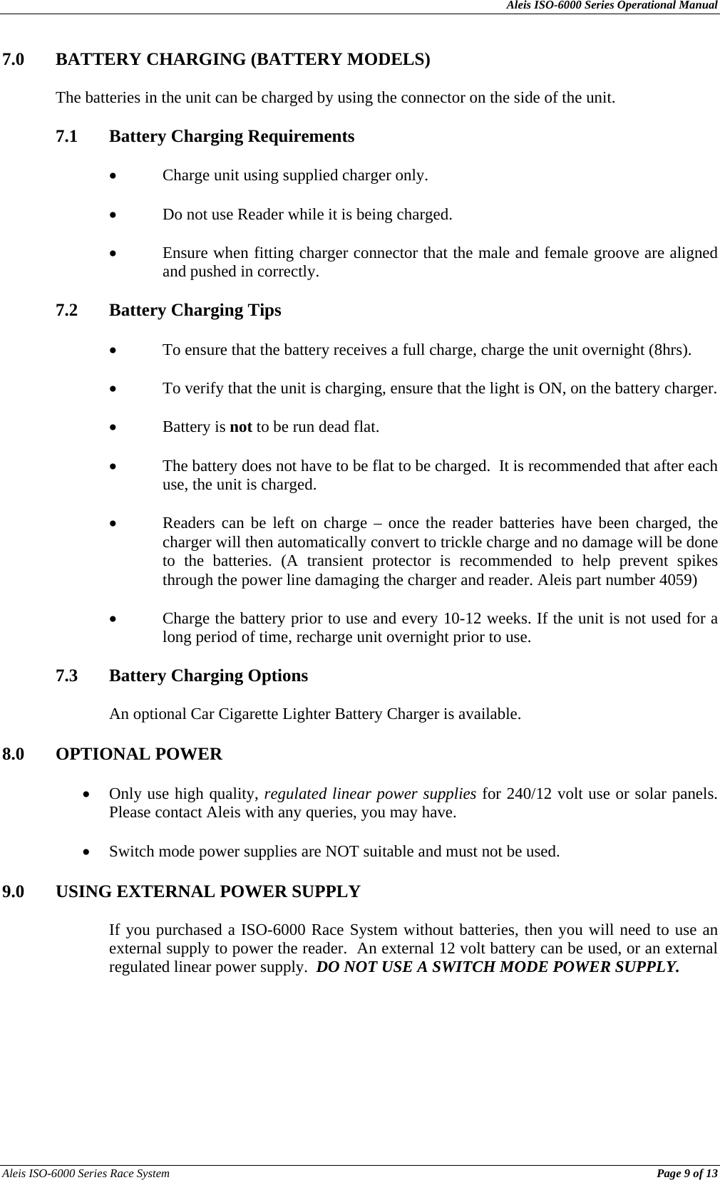 Aleis ISO-6000 Series Operational Manual Aleis ISO-6000 Series Race System          Page 9 of 13 7.0 BATTERY CHARGING (BATTERY MODELS)  The batteries in the unit can be charged by using the connector on the side of the unit.  7.1  Battery Charging Requirements  • Charge unit using supplied charger only.  • Do not use Reader while it is being charged.  • Ensure when fitting charger connector that the male and female groove are aligned and pushed in correctly.  7.2  Battery Charging Tips  • To ensure that the battery receives a full charge, charge the unit overnight (8hrs).  • To verify that the unit is charging, ensure that the light is ON, on the battery charger.  • Battery is not to be run dead flat.  • The battery does not have to be flat to be charged.  It is recommended that after each use, the unit is charged.  • Readers can be left on charge – once the reader batteries have been charged, the charger will then automatically convert to trickle charge and no damage will be done to the batteries. (A transient protector is recommended to help prevent spikes through the power line damaging the charger and reader. Aleis part number 4059)  • Charge the battery prior to use and every 10-12 weeks. If the unit is not used for a long period of time, recharge unit overnight prior to use.  7.3  Battery Charging Options  An optional Car Cigarette Lighter Battery Charger is available.  8.0 OPTIONAL POWER  • Only use high quality, regulated linear power supplies for 240/12 volt use or solar panels.  Please contact Aleis with any queries, you may have.  • Switch mode power supplies are NOT suitable and must not be used.  9.0  USING EXTERNAL POWER SUPPLY   If you purchased a ISO-6000 Race System without batteries, then you will need to use an external supply to power the reader.  An external 12 volt battery can be used, or an external regulated linear power supply.  DO NOT USE A SWITCH MODE POWER SUPPLY.  