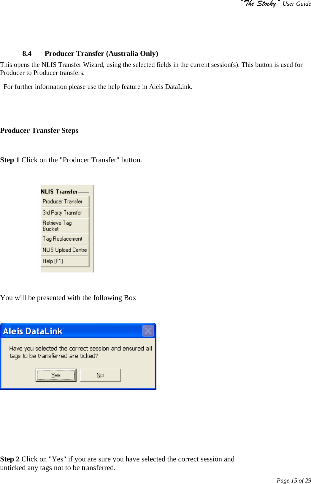 “The Stocky” User Guide     Page 15 of 29      8.4  Producer Transfer (Australia Only) This opens the NLIS Transfer Wizard, using the selected fields in the current session(s). This button is used for Producer to Producer transfers.                                                                                                                           For further information please use the help feature in Aleis DataLink.    Producer Transfer Steps  Step 1 Click on the &quot;Producer Transfer&quot; button.                         You will be presented with the following Box       Step 2 Click on &quot;Yes&quot; if you are sure you have selected the correct session and                                      unticked any tags not to be transferred.  