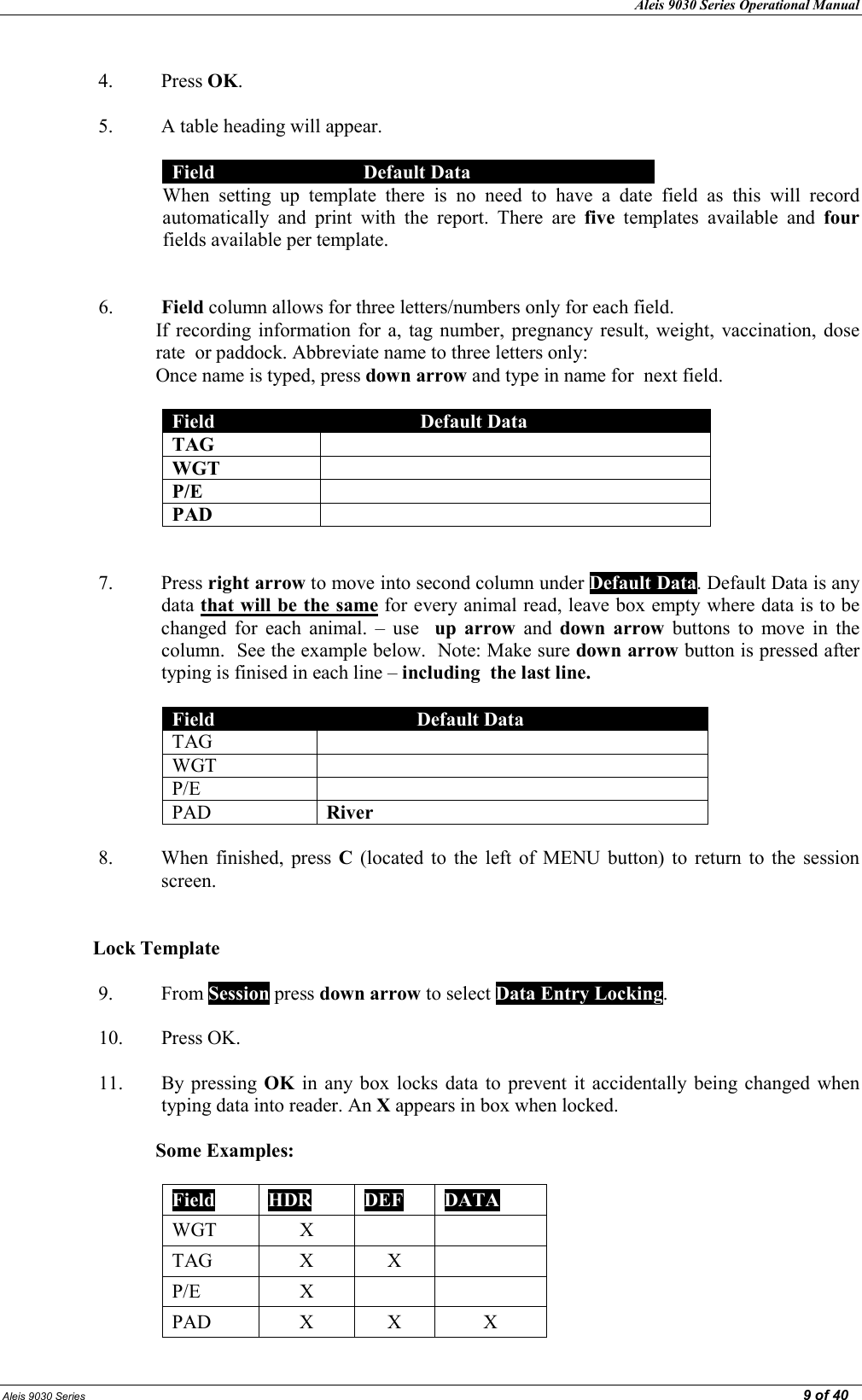 Aleis 9030 Series Operational Manual  Aleis 9030 Series                                                                                                                                                                                                                                                  9 of 40  4. Press OK.  5. A table heading will appear.   Field  Default Data When  setting  up  template  there  is  no  need  to  have  a  date  field  as  this  will  record automatically  and  print  with  the  report.  There  are  five  templates  available  and  four fields available per template.   6. Field column allows for three letters/numbers only for each field.   If recording  information  for  a,  tag number, pregnancy result,  weight,  vaccination, dose rate  or paddock. Abbreviate name to three letters only:  Once name is typed, press down arrow and type in name for  next field.  Field  Default Data TAG   WGT   P/E   PAD     7. Press right arrow to move into second column under Default Data. Default Data is any data that will be the same for every animal read, leave box empty where data is to be changed  for  each  animal.  –  use    up  arrow  and  down  arrow  buttons  to  move  in  the column.  See the example below.  Note: Make sure down arrow button is pressed after typing is finised in each line – including  the last line.  Field  Default Data TAG   WGT   P/E   PAD  River  8. When  finished,  press  C  (located  to  the  left  of  MENU button)  to  return to  the  session screen.   Lock Template  9. From Session press down arrow to select Data Entry Locking.  10. Press OK.  11. By pressing  OK in  any  box locks  data  to prevent it  accidentally being  changed when typing data into reader. An X appears in box when locked.   Some Examples:  Field  HDR  DEF  DATA WGT  X   TAG  X  X   P/E  X   PAD  X  X  X 