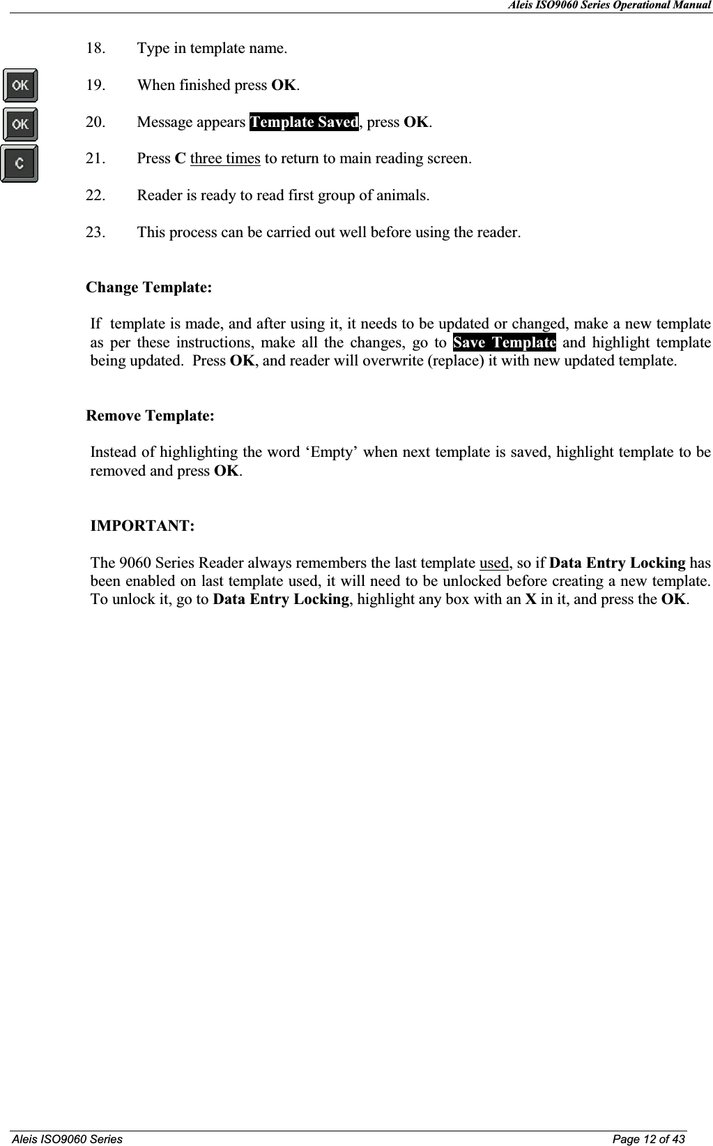 Aleis ISO9060 Series Operational Manual  Aleis ISO9060 Series  Page 12 of 43 18. Type in template name.  19. When finished press OK.  20. Message appears Template Saved, press OK.  21. Press C three times to return to main reading screen.  22. Reader is ready to read first group of animals.   23. This process can be carried out well before using the reader.   Change Template:  If  template is made, and after using it, it needs to be updated or changed, make a new template as per these instructions, make all the changes, go to Save Template and highlight template being updated.  Press OK, and reader will overwrite (replace) it with new updated template.   Remove Template:   Instead of highlighting the word ‘Empty’ when next template is saved, highlight template to be removed and press OK.     IMPORTAT:   The 9060 Series Reader always remembers the last template used, so if Data Entry Locking has been enabled on last template used, it will need to be unlocked before creating a new template.  To unlock it, go to Data Entry Locking, highlight any box with an X in it, and press the OK.                        