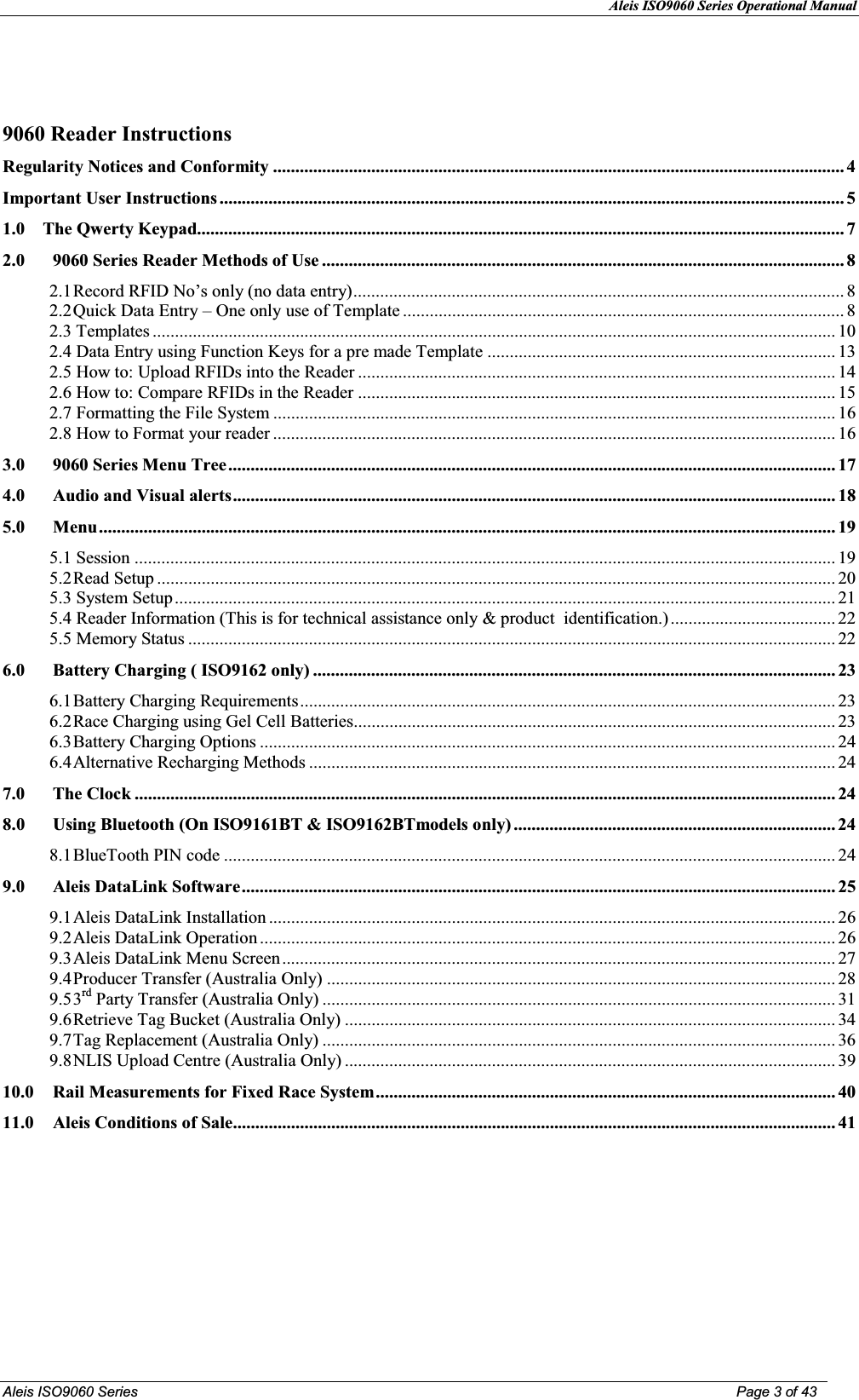 Aleis ISO9060 Series Operational Manual  Aleis ISO9060 Series  Page 3 of 43    9060 Reader Instructions Regularity otices and Conformity ................................................................................................................................ 4Important User Instructions ............................................................................................................................................ 51.0    The Qwerty Keypad................................................................................................................................................. 72.09060 Series Reader Methods of Use ..................................................................................................................... 82.1Record RFID No’s only (no data entry) .............................................................................................................. 82.2Quick Data Entry – One only use of Template ................................................................................................... 82.3 Templates ......................................................................................................................................................... 102.4 Data Entry using Function Keys for a pre made Template .............................................................................. 132.5 How to: Upload RFIDs into the Reader ........................................................................................................... 142.6 How to: Compare RFIDs in the Reader ........................................................................................................... 152.7 Formatting the File System .............................................................................................................................. 162.8 How to Format your reader .............................................................................................................................. 163.09060 Series Menu Tree ........................................................................................................................................ 174.0Audio and Visual alerts ....................................................................................................................................... 185.0Menu ..................................................................................................................................................................... 195.1 Session ............................................................................................................................................................. 195.2Read Setup ........................................................................................................................................................ 205.3 System Setup .................................................................................................................................................... 215.4 Reader Information (This is for technical assistance only &amp; product  identification.) ..................................... 225.5 Memory Status ................................................................................................................................................. 226.0Battery Charging ( ISO9162 only) ..................................................................................................................... 236.1Battery Charging Requirements ........................................................................................................................ 236.2Race Charging using Gel Cell Batteries ............................................................................................................ 236.3Battery Charging Options ................................................................................................................................. 246.4Alternative Recharging Methods ...................................................................................................................... 247.0The Clock ............................................................................................................................................................. 248.0 Using Bluetooth (On ISO9161BT &amp; ISO9162BTmodels only) ........................................................................ 248.1BlueTooth PIN code ......................................................................................................................................... 249.0Aleis DataLink Software ..................................................................................................................................... 259.1Aleis DataLink Installation ............................................................................................................................... 269.2Aleis DataLink Operation ................................................................................................................................. 269.3Aleis DataLink Menu Screen ............................................................................................................................ 279.4Producer Transfer (Australia Only) .................................................................................................................. 289.53rd Party Transfer (Australia Only) ................................................................................................................... 319.6Retrieve Tag Bucket (Australia Only) .............................................................................................................. 349.7Tag Replacement (Australia Only) ................................................................................................................... 369.8NLIS Upload Centre (Australia Only) .............................................................................................................. 3910.0  Rail Measurements for Fixed Race System ....................................................................................................... 4011.0Aleis Conditions of Sale ....................................................................................................................................... 41