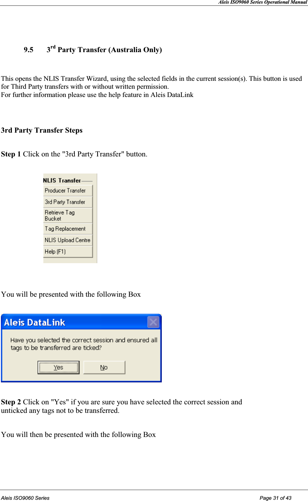 Aleis ISO9060 Series Operational Manual  Aleis ISO9060 Series Page 31 of 43    9.5 3rd Party Transfer (Australia Only)   This opens the NLIS Transfer Wizard, using the selected fields in the current session(s). This button is used for Third Party transfers with or without written permission.                                                                                   For further information please use the help feature in Aleis DataLink   3rd Party Transfer Steps  Step 1 Click on the &quot;3rd Party Transfer&quot; button.                          You will be presented with the following Box    Step 2 Click on &quot;Yes&quot; if you are sure you have selected the correct session and                                      unticked any tags not to be transferred.   You will then be presented with the following Box  