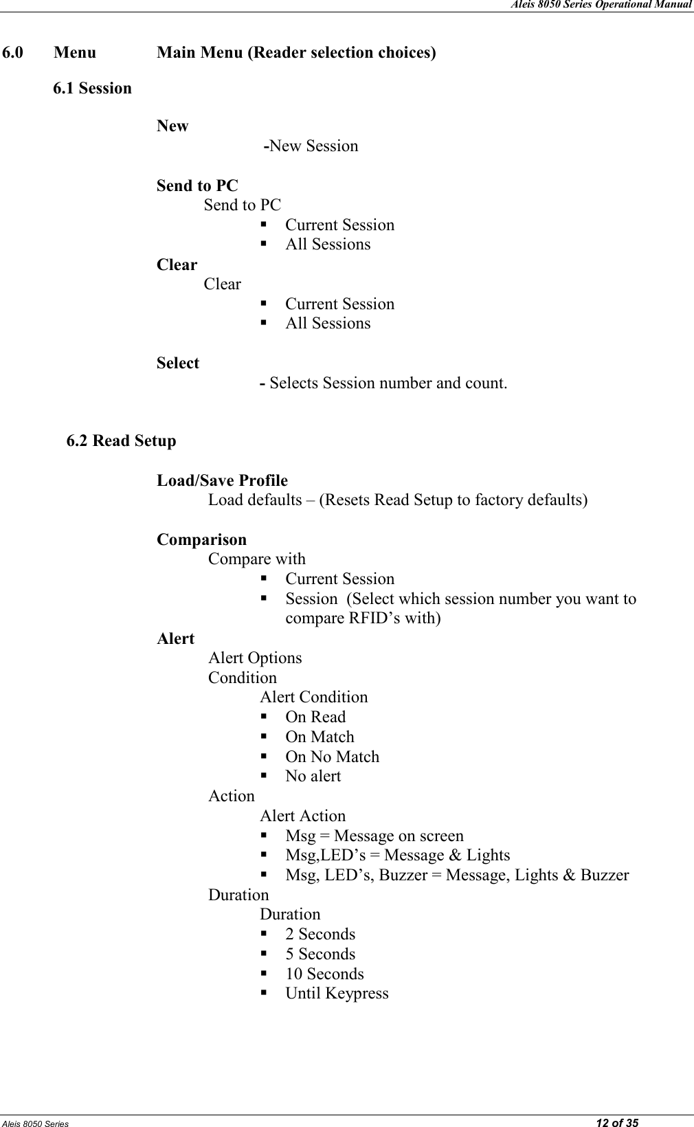 Aleis 8050 Series Operational Manual Aleis 8050 Series                                                                                                                                                                                                                            12 of 35 6.0  Menu              Main Menu (Reader selection choices)  6.1 Session  ew         -New Session  Send to PC            Send to PC   Current Session  All Sessions Clear            Clear  Current Session  All Sessions  Select     - Selects Session number and count.   6.2 Read Setup  Load/Save Profile Load defaults – (Resets Read Setup to factory defaults)  Comparison  Compare with  Current Session   Session  (Select which session number you want to compare RFID’s with) Alert  Alert Options Condition Alert Condition  On Read  On Match  On No Match  No alert Action Alert Action   Msg = Message on screen   Msg,LED’s = Message &amp; Lights  Msg, LED’s, Buzzer = Message, Lights &amp; Buzzer  Duration Duration  2 Seconds  5 Seconds  10 Seconds  Until Keypress    