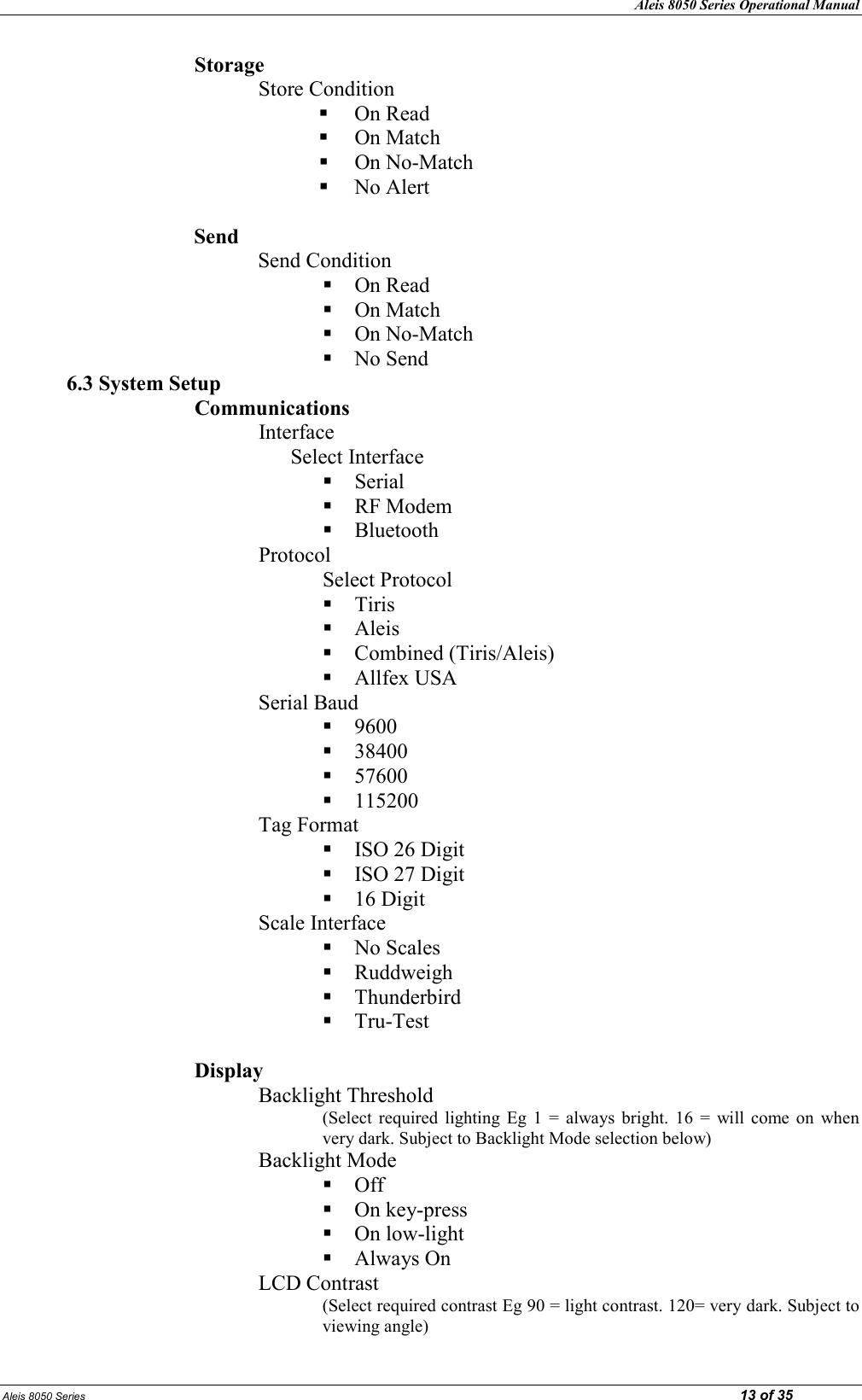 Aleis 8050 Series Operational Manual Aleis 8050 Series                                                                                                                                                                                                                            13 of 35 Storage Store Condition   On Read  On Match  On No-Match  No Alert  Send Send Condition  On Read  On Match  On No-Match  No Send 6.3 System Setup Communications Interface Select Interface  Serial  RF Modem  Bluetooth Protocol Select Protocol  Tiris  Aleis  Combined (Tiris/Aleis)  Allfex USA Serial Baud   9600  38400  57600  115200 Tag Format  ISO 26 Digit  ISO 27 Digit  16 Digit Scale Interface   No Scales  Ruddweigh  Thunderbird  Tru-Test  Display Backlight Threshold (Select  required  lighting  Eg  1  =  always  bright.  16  =  will  come  on  when very dark. Subject to Backlight Mode selection below) Backlight Mode  Off  On key-press  On low-light  Always On LCD Contrast  (Select required contrast Eg 90 = light contrast. 120= very dark. Subject to viewing angle) 