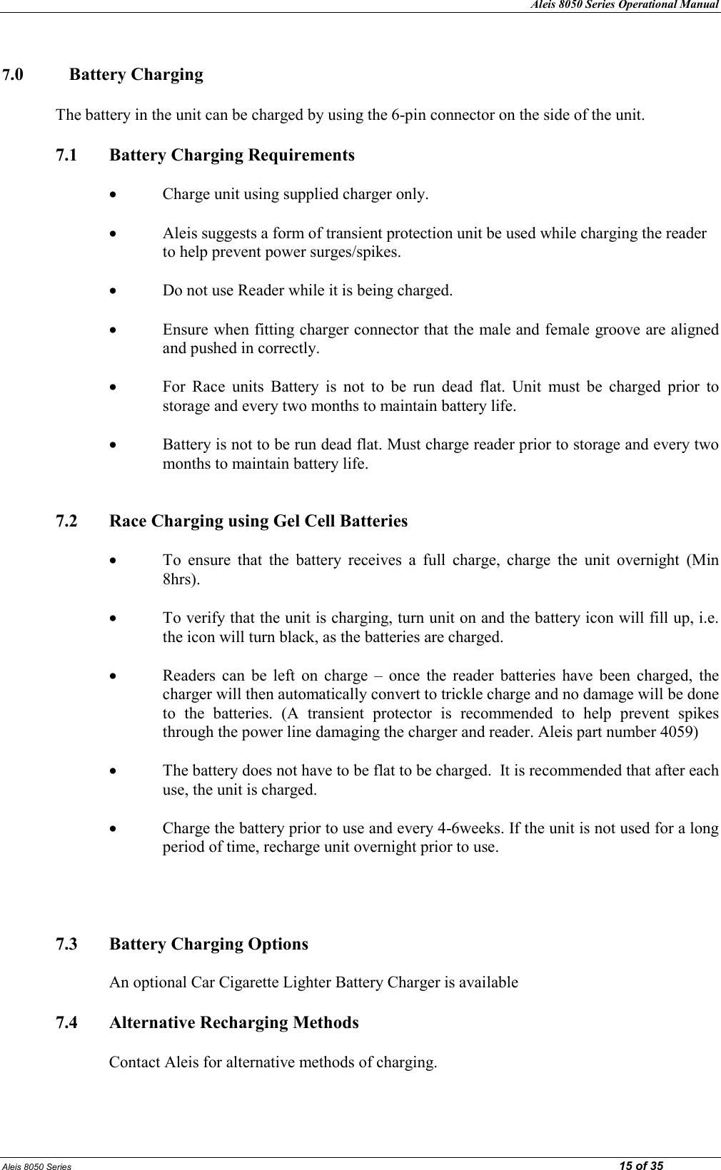 Aleis 8050 Series Operational Manual Aleis 8050 Series                                                                                                                                                                                                                            15 of 35  7.0  Battery Charging  The battery in the unit can be charged by using the 6-pin connector on the side of the unit.    7.1  Battery Charging Requirements  • Charge unit using supplied charger only.  • Aleis suggests a form of transient protection unit be used while charging the reader to help prevent power surges/spikes.  • Do not use Reader while it is being charged.  • Ensure when fitting charger connector that the male and female groove are aligned and pushed in correctly.  • For  Race  units  Battery  is  not  to  be  run  dead  flat.  Unit  must  be  charged  prior  to storage and every two months to maintain battery life.  • Battery is not to be run dead flat. Must charge reader prior to storage and every two months to maintain battery life.   7.2  Race Charging using Gel Cell Batteries  • To  ensure  that  the  battery  receives  a  full  charge,  charge  the  unit  overnight  (Min 8hrs).  • To verify that the unit is charging, turn unit on and the battery icon will fill up, i.e. the icon will turn black, as the batteries are charged.  • Readers  can  be  left  on  charge  –  once  the  reader  batteries  have  been  charged,  the charger will then automatically convert to trickle charge and no damage will be done to  the  batteries.  (A  transient  protector  is  recommended  to  help  prevent  spikes through the power line damaging the charger and reader. Aleis part number 4059)  • The battery does not have to be flat to be charged.  It is recommended that after each use, the unit is charged.  • Charge the battery prior to use and every 4-6weeks. If the unit is not used for a long period of time, recharge unit overnight prior to use.     7.3  Battery Charging Options  An optional Car Cigarette Lighter Battery Charger is available  7.4  Alternative Recharging Methods  Contact Aleis for alternative methods of charging.  