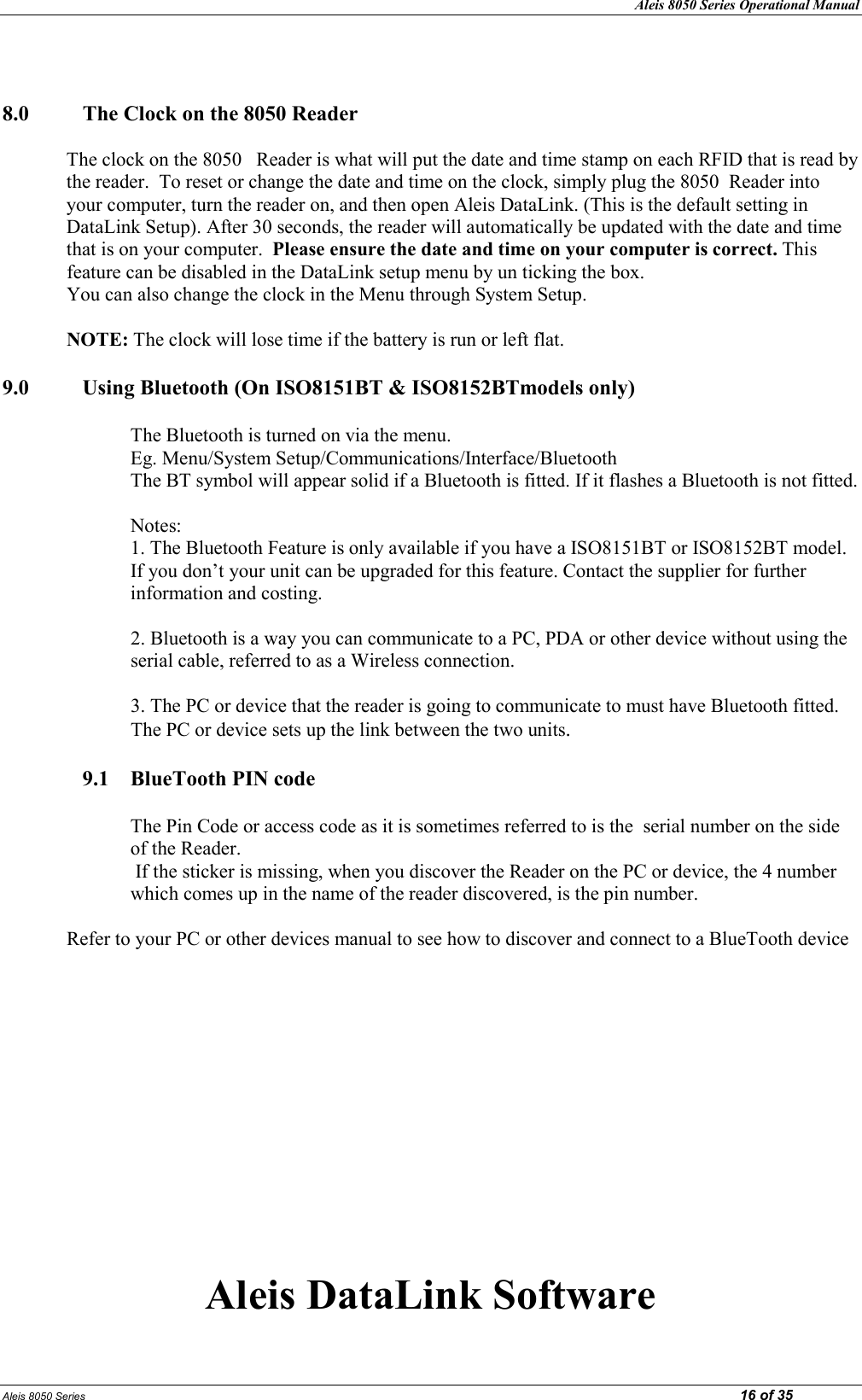 Aleis 8050 Series Operational Manual Aleis 8050 Series                                                                                                                                                                                                                            16 of 35   8.0  The Clock on the 8050 Reader  The clock on the 8050   Reader is what will put the date and time stamp on each RFID that is read by the reader.  To reset or change the date and time on the clock, simply plug the 8050  Reader into your computer, turn the reader on, and then open Aleis DataLink. (This is the default setting in DataLink Setup). After 30 seconds, the reader will automatically be updated with the date and time that is on your computer.  Please ensure the date and time on your computer is correct. This feature can be disabled in the DataLink setup menu by un ticking the box.  You can also change the clock in the Menu through System Setup.  OTE: The clock will lose time if the battery is run or left flat.  9.0   Using Bluetooth (On ISO8151BT &amp; ISO8152BTmodels only)  The Bluetooth is turned on via the menu. Eg. Menu/System Setup/Communications/Interface/Bluetooth  The BT symbol will appear solid if a Bluetooth is fitted. If it flashes a Bluetooth is not fitted.   Notes: 1. The Bluetooth Feature is only available if you have a ISO8151BT or ISO8152BT model. If you don’t your unit can be upgraded for this feature. Contact the supplier for further information and costing.   2. Bluetooth is a way you can communicate to a PC, PDA or other device without using the serial cable, referred to as a Wireless connection.   3. The PC or device that the reader is going to communicate to must have Bluetooth fitted. The PC or device sets up the link between the two units.  9.1  BlueTooth PI code  The Pin Code or access code as it is sometimes referred to is the  serial number on the side of the Reader.  If the sticker is missing, when you discover the Reader on the PC or device, the 4 number which comes up in the name of the reader discovered, is the pin number.  Refer to your PC or other devices manual to see how to discover and connect to a BlueTooth device              Aleis DataLink Software 