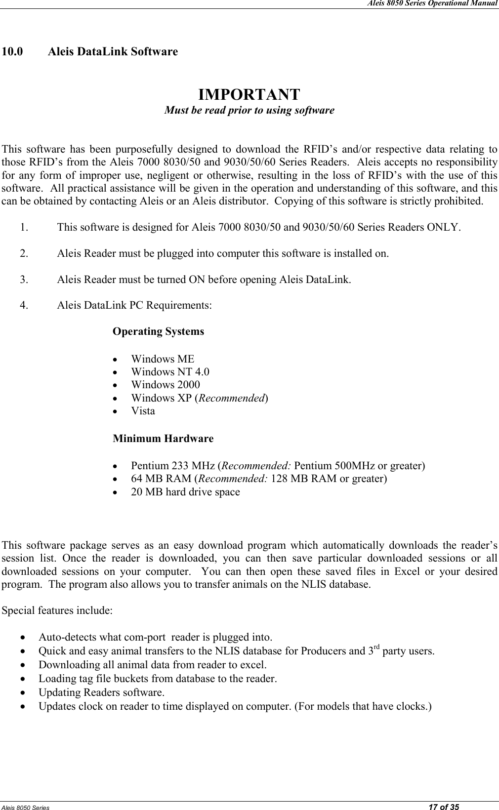 Aleis 8050 Series Operational Manual Aleis 8050 Series                                                                                                                                                                                                                            17 of 35  10.0  Aleis DataLink Software   IMPORTAT Must be read prior to using software   This  software  has  been  purposefully  designed  to  download  the  RFID’s  and/or  respective  data  relating  to those RFID’s from the Aleis 7000 8030/50 and 9030/50/60 Series Readers.  Aleis accepts no responsibility for  any  form of improper use,  negligent  or  otherwise, resulting  in  the loss  of  RFID’s  with  the use  of  this software.  All practical assistance will be given in the operation and understanding of this software, and this can be obtained by contacting Aleis or an Aleis distributor.  Copying of this software is strictly prohibited.  1. This software is designed for Aleis 7000 8030/50 and 9030/50/60 Series Readers ONLY.  2. Aleis Reader must be plugged into computer this software is installed on.  3. Aleis Reader must be turned ON before opening Aleis DataLink.  4. Aleis DataLink PC Requirements:   Operating Systems • Windows ME  • Windows NT 4.0  • Windows 2000  • Windows XP (Recommended)  • Vista Minimum Hardware • Pentium 233 MHz (Recommended: Pentium 500MHz or greater)  • 64 MB RAM (Recommended: 128 MB RAM or greater)  • 20 MB hard drive space      This  software  package  serves  as  an  easy  download  program  which  automatically  downloads  the  reader’s session  list.  Once  the  reader  is  downloaded,  you  can  then  save  particular  downloaded  sessions  or  all downloaded  sessions  on  your  computer.    You  can  then  open  these  saved  files  in  Excel  or  your  desired program.  The program also allows you to transfer animals on the NLIS database.    Special features include:  • Auto-detects what com-port  reader is plugged into. • Quick and easy animal transfers to the NLIS database for Producers and 3rd party users.  • Downloading all animal data from reader to excel. • Loading tag file buckets from database to the reader. • Updating Readers software. • Updates clock on reader to time displayed on computer. (For models that have clocks.)   
