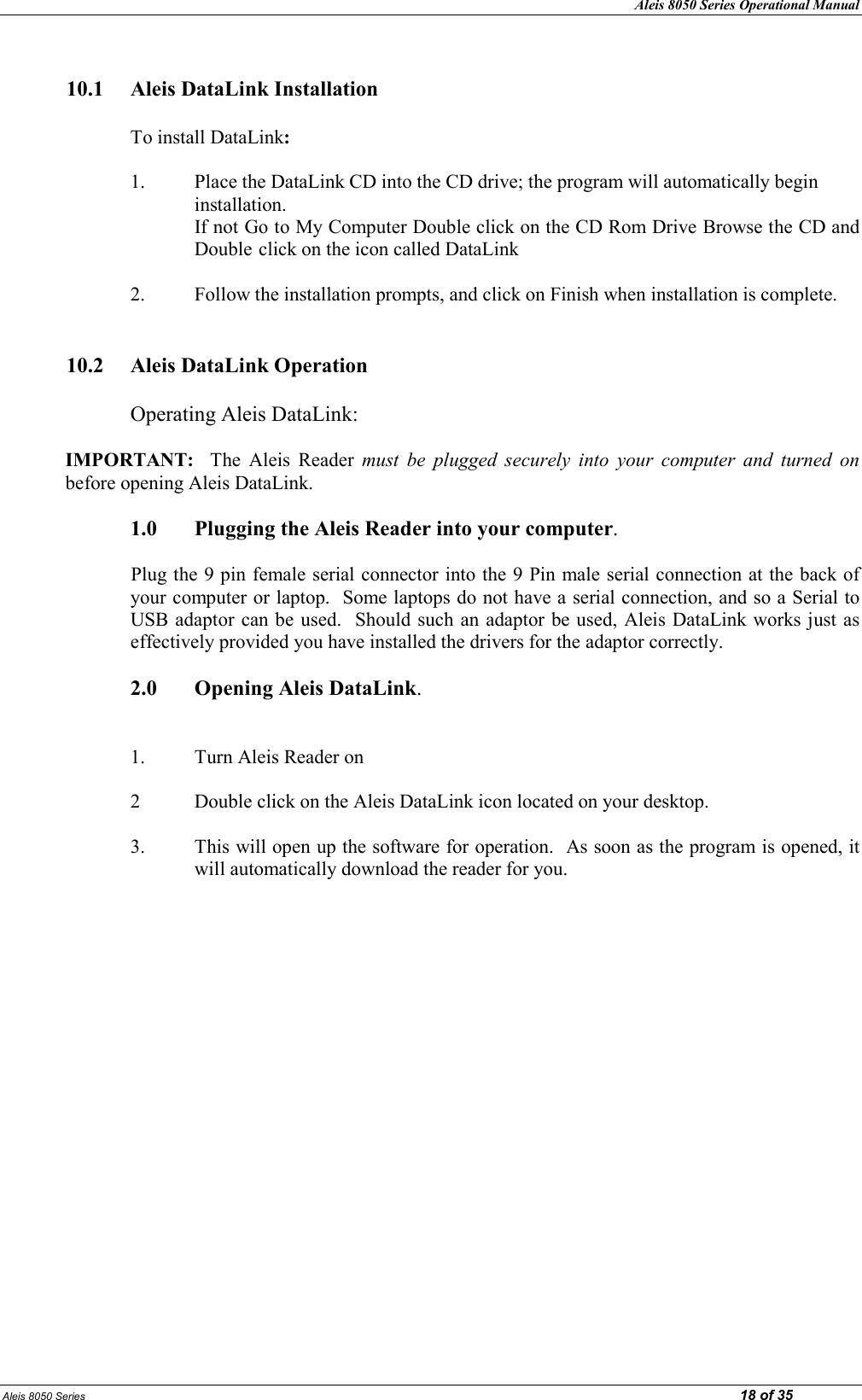 Aleis 8050 Series Operational Manual Aleis 8050 Series                                                                                                                                                                                                                            18 of 35  10.1  Aleis DataLink Installation      To install DataLink:  1. Place the DataLink CD into the CD drive; the program will automatically begin      installation.       If not Go to My Computer Double click on the CD Rom Drive Browse the CD and       Double click on the icon called DataLink  2. Follow the installation prompts, and click on Finish when installation is complete.   10.2  Aleis DataLink Operation      Operating Aleis DataLink:  IMPORTAT:    The  Aleis  Reader  must  be  plugged  securely  into  your  computer  and  turned  on before opening Aleis DataLink.     1.0  Plugging the Aleis Reader into your computer.  Plug the 9 pin female serial connector into the 9 Pin male serial connection at the back of your computer or laptop.  Some laptops do not have a serial connection, and so a Serial to USB adaptor can be used.  Should such an adaptor be used, Aleis DataLink works just as effectively provided you have installed the drivers for the adaptor correctly.    2.0  Opening Aleis DataLink.       1.  Turn Aleis Reader on  2  Double click on the Aleis DataLink icon located on your desktop.  3.  This will open up the software for operation.  As soon as the program is opened, it   will automatically download the reader for you.                       