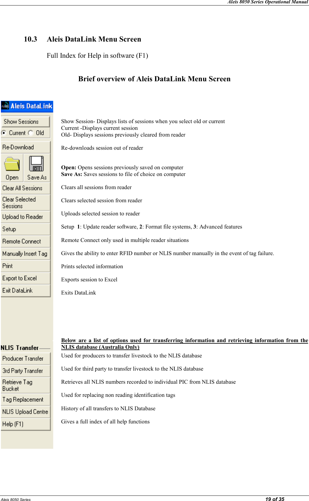 Aleis 8050 Series Operational Manual Aleis 8050 Series                                                                                                                                                                                                                            19 of 35   10.3  Aleis DataLink Menu Screen      Full Index for Help in software (F1)   Brief overview of Aleis DataLink Menu Screen      Show Session- Displays lists of sessions when you select old or current Current -Displays current session  Old- Displays sessions previously cleared from reader  Re-downloads session out of reader   Open: Opens sessions previously saved on computer Save As: Saves sessions to file of choice on computer  Clears all sessions from reader  Clears selected session from reader  Uploads selected session to reader   Setup  1: Update reader software, 2: Format file systems, 3: Advanced features  Remote Connect only used in multiple reader situations  Gives the ability to enter RFID number or NLIS number manually in the event of tag failure.  Prints selected information  Exports session to Excel  Exits DataLink     Below  are  a  list  of  options  used  for  transferring  information  and  retrieving  information  from  the LIS database (Australia Only)  Used for producers to transfer livestock to the NLIS database  Used for third party to transfer livestock to the NLIS database  Retrieves all NLIS numbers recorded to individual PIC from NLIS database  Used for replacing non reading identification tags  History of all transfers to NLIS Database  Gives a full index of all help functions                                   