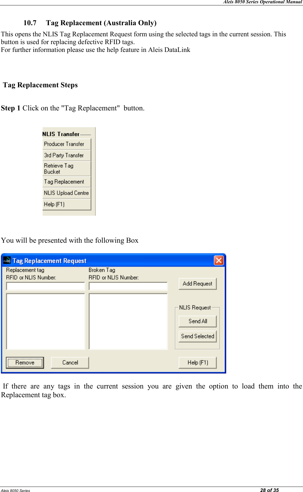 Aleis 8050 Series Operational Manual Aleis 8050 Series                                                                                                                                                                                                                            28 of 35 10.7  Tag Replacement (Australia Only)  This opens the NLIS Tag Replacement Request form using the selected tags in the current session. This button is used for replacing defective RFID tags.                                                                                                                      For further information please use the help feature in Aleis DataLink    Tag Replacement Steps  Step 1 Click on the &quot;Tag Replacement&quot;  button.                          You will be presented with the following Box     If  there  are  any  tags  in  the  current  session  you  are  given  the  option  to  load  them  into  the Replacement tag box.         