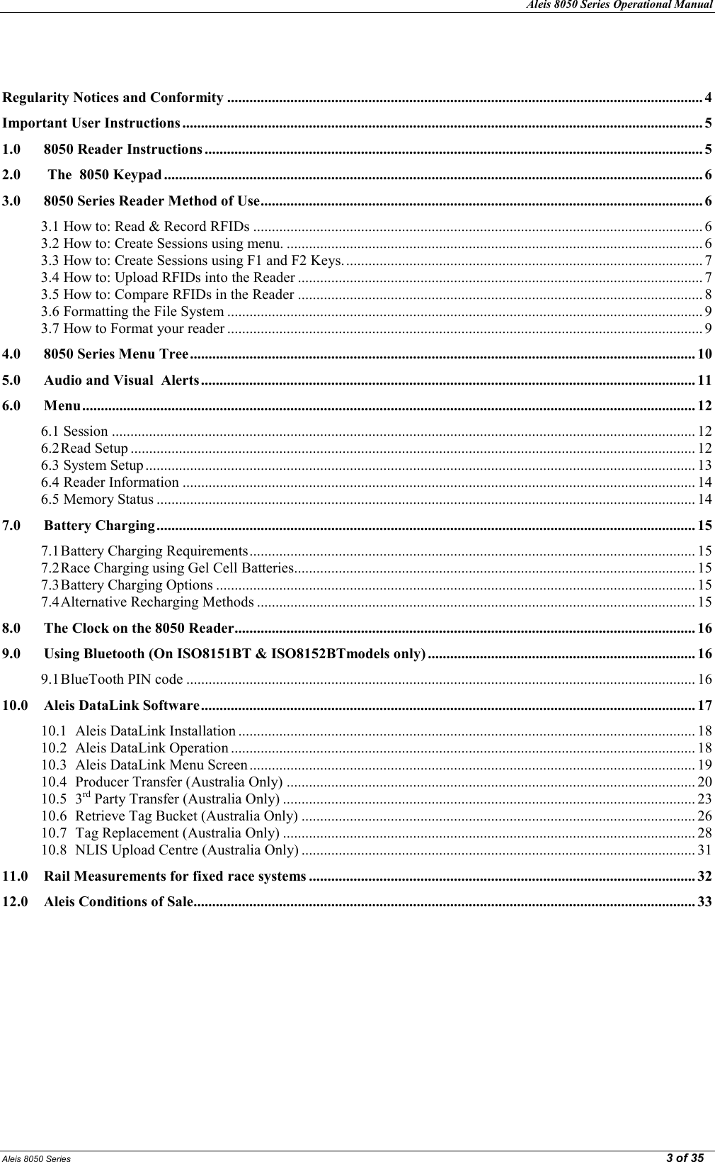 Aleis 8050 Series Operational Manual  Aleis 8050 Series                                                                                                                                                                                                                                                  3 of 35   Regularity otices and Conformity ................................................................................................................................ 4 Important User Instructions ............................................................................................................................................ 5 1.0  8050 Reader Instructions ...................................................................................................................................... 5 2.0  The  8050 Keypad ................................................................................................................................................. 6 3.0 8050 Series Reader Method of Use ....................................................................................................................... 6 3.1 How to: Read &amp; Record RFIDs ......................................................................................................................... 6 3.2 How to: Create Sessions using menu. ................................................................................................................ 6 3.3 How to: Create Sessions using F1 and F2 Keys. ................................................................................................ 7 3.4 How to: Upload RFIDs into the Reader ............................................................................................................. 7 3.5 How to: Compare RFIDs in the Reader ............................................................................................................. 8 3.6 Formatting the File System ................................................................................................................................ 9 3.7 How to Format your reader ................................................................................................................................ 9 4.0 8050 Series Menu Tree ........................................................................................................................................ 10 5.0 Audio and Visual  Alerts ..................................................................................................................................... 11 6.0 Menu ..................................................................................................................................................................... 12 6.1 Session ............................................................................................................................................................. 12 6.2 Read Setup ........................................................................................................................................................ 12 6.3 System Setup .................................................................................................................................................... 13 6.4 Reader Information .......................................................................................................................................... 14 6.5 Memory Status ................................................................................................................................................. 14 7.0 Battery Charging ................................................................................................................................................. 15 7.1 Battery Charging Requirements ........................................................................................................................ 15 7.2 Race Charging using Gel Cell Batteries ............................................................................................................ 15 7.3 Battery Charging Options ................................................................................................................................. 15 7.4 Alternative Recharging Methods ...................................................................................................................... 15 8.0 The Clock on the 8050 Reader ............................................................................................................................ 16 9.0  Using Bluetooth (On ISO8151BT &amp; ISO8152BTmodels only) ........................................................................ 16 9.1 BlueTooth PIN code ......................................................................................................................................... 16 10.0 Aleis DataLink Software ..................................................................................................................................... 17 10.1 Aleis DataLink Installation ........................................................................................................................... 18 10.2 Aleis DataLink Operation ............................................................................................................................. 18 10.3 Aleis DataLink Menu Screen ........................................................................................................................ 19 10.4 Producer Transfer (Australia Only) .............................................................................................................. 20 10.5 3rd Party Transfer (Australia Only) ............................................................................................................... 23 10.6 Retrieve Tag Bucket (Australia Only) .......................................................................................................... 26 10.7 Tag Replacement (Australia Only) ............................................................................................................... 28 10.8 NLIS Upload Centre (Australia Only) .......................................................................................................... 31 11.0 Rail Measurements for fixed race systems ........................................................................................................ 32 12.0 Aleis Conditions of Sale ....................................................................................................................................... 33 