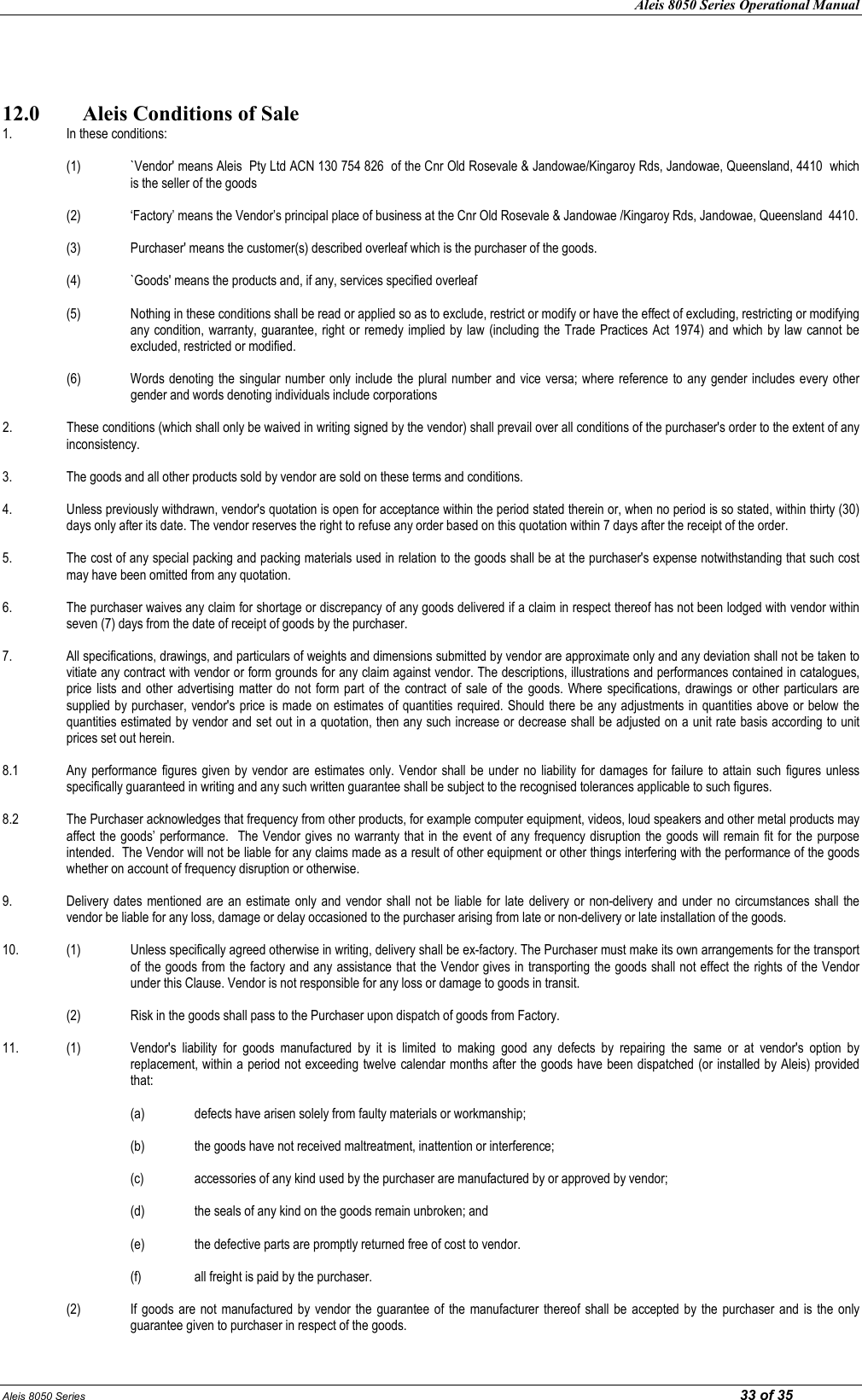 Aleis 8050 Series Operational Manual Aleis 8050 Series                                                                                                                                                                                                                            33 of 35   12.0  Aleis Conditions of Sale 1. In these conditions:    (1) `Vendor&apos; means Aleis  Pty Ltd ACN 130 754 826  of the Cnr Old Rosevale &amp; Jandowae/Kingaroy Rds, Jandowae, Queensland, 4410  which is the seller of the goods   (2) ‘Factory’ means the Vendor’s principal place of business at the Cnr Old Rosevale &amp; Jandowae /Kingaroy Rds, Jandowae, Queensland  4410.  (3) Purchaser&apos; means the customer(s) described overleaf which is the purchaser of the goods.  (4) `Goods&apos; means the products and, if any, services specified overleaf  (5) Nothing in these conditions shall be read or applied so as to exclude, restrict or modify or have the effect of excluding, restricting or modifying any condition, warranty, guarantee, right or remedy implied by law (including the Trade Practices Act 1974)  and which by law cannot be excluded, restricted or modified.  (6) Words denoting the singular number only include  the  plural number and vice versa; where reference to any gender includes every other gender and words denoting individuals include corporations  2. These conditions (which shall only be waived in writing signed by the vendor) shall prevail over all conditions of the purchaser&apos;s order to the extent of any inconsistency.  3.  The goods and all other products sold by vendor are sold on these terms and conditions.  4.  Unless previously withdrawn, vendor&apos;s quotation is open for acceptance within the period stated therein or, when no period is so stated, within thirty (30) days only after its date. The vendor reserves the right to refuse any order based on this quotation within 7 days after the receipt of the order.  5.  The cost of any special packing and packing materials used in relation to the goods shall be at the purchaser&apos;s expense notwithstanding that such cost may have been omitted from any quotation.  6.  The purchaser waives any claim for shortage or discrepancy of any goods delivered if a claim in respect thereof has not been lodged with vendor within seven (7) days from the date of receipt of goods by the purchaser.  7.  All specifications, drawings, and particulars of weights and dimensions submitted by vendor are approximate only and any deviation shall not be taken to vitiate any contract with vendor or form grounds for any claim against vendor. The descriptions, illustrations and performances contained in catalogues, price lists and  other advertising matter do  not form  part of  the  contract of  sale of the  goods.  Where specifications, drawings  or other particulars are supplied by purchaser, vendor&apos;s price is made on estimates of quantities required. Should there be any adjustments in quantities above or below the quantities estimated by vendor and set out in a quotation, then any such increase or decrease shall be adjusted on a unit rate basis according to unit prices set out herein.  8.1  Any  performance  figures given by vendor are  estimates only. Vendor  shall  be under  no liability for  damages for  failure to attain  such figures unless specifically guaranteed in writing and any such written guarantee shall be subject to the recognised tolerances applicable to such figures.  8.2  The Purchaser acknowledges that frequency from other products, for example computer equipment, videos, loud speakers and other metal products may affect the goods’  performance.   The Vendor gives no warranty that  in the event of  any frequency disruption the goods will remain  fit for the  purpose intended.  The Vendor will not be liable for any claims made as a result of other equipment or other things interfering with the performance of the goods whether on account of frequency disruption or otherwise.  9.  Delivery dates mentioned are an  estimate only  and vendor shall  not be  liable  for late delivery or  non-delivery and  under no  circumstances shall  the vendor be liable for any loss, damage or delay occasioned to the purchaser arising from late or non-delivery or late installation of the goods.  10.  (1)  Unless specifically agreed otherwise in writing, delivery shall be ex-factory. The Purchaser must make its own arrangements for the transport of the goods from the factory and any assistance that the Vendor gives in transporting the goods shall not effect the rights of the Vendor under this Clause. Vendor is not responsible for any loss or damage to goods in transit.  (2)  Risk in the goods shall pass to the Purchaser upon dispatch of goods from Factory.  11.  (1)  Vendor&apos;s  liability  for  goods  manufactured  by  it  is  limited  to  making  good  any  defects  by  repairing  the  same  or  at  vendor&apos;s  option  by replacement, within a period not exceeding twelve calendar months after the goods have been dispatched (or installed by Aleis) provided that:      (a)  defects have arisen solely from faulty materials or workmanship;      (b)  the goods have not received maltreatment, inattention or interference;      (c)  accessories of any kind used by the purchaser are manufactured by or approved by vendor;      (d)  the seals of any kind on the goods remain unbroken; and  (e) the defective parts are promptly returned free of cost to vendor.  (f) all freight is paid by the purchaser.    (2)  If goods are not  manufactured by  vendor  the guarantee of  the manufacturer thereof  shall be  accepted by  the  purchaser  and is the  only guarantee given to purchaser in respect of the goods. 