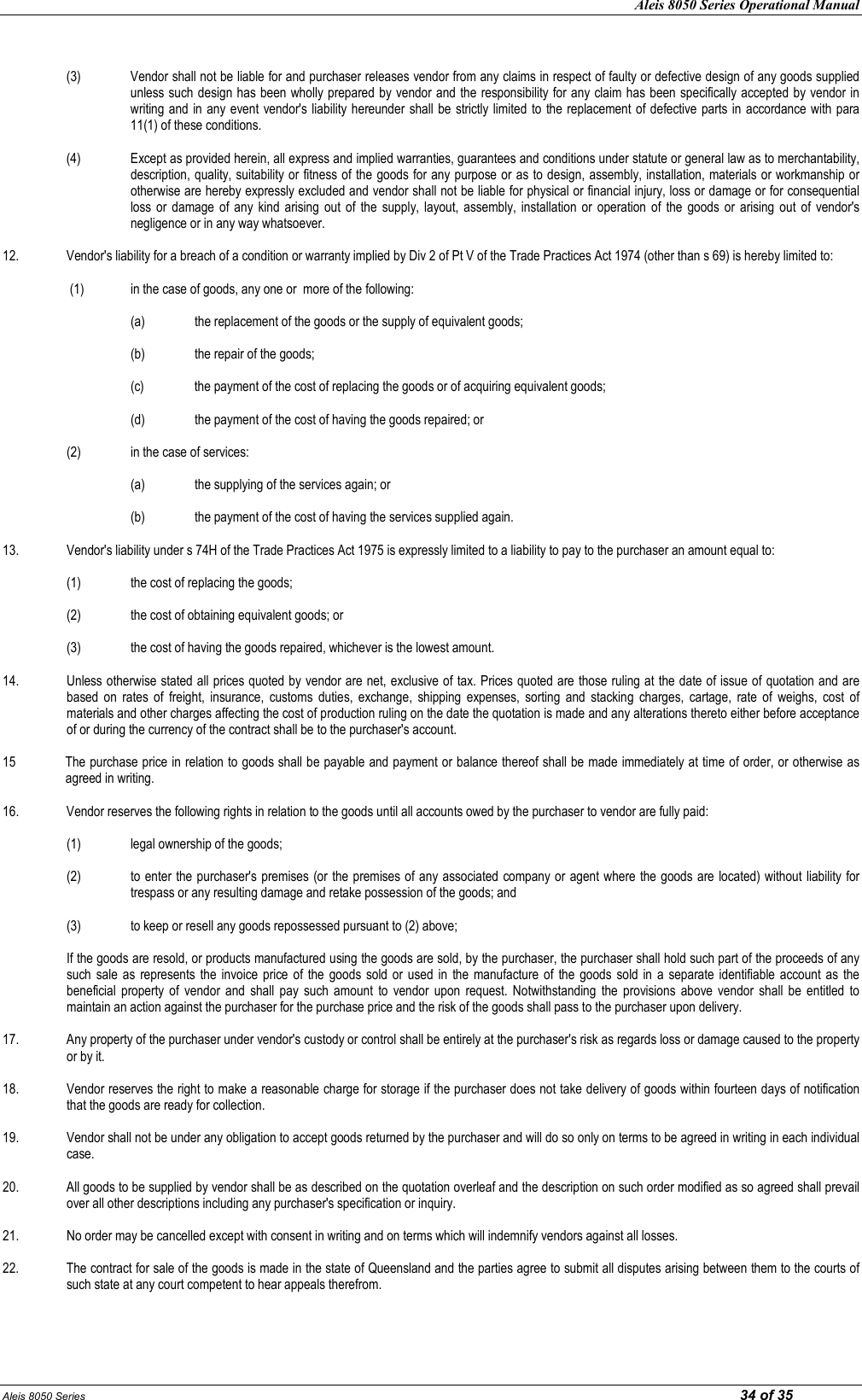 Aleis 8050 Series Operational Manual Aleis 8050 Series                                                                                                                                                                                                                            34 of 35    (3)  Vendor shall not be liable for and purchaser releases vendor from any claims in respect of faulty or defective design of any goods supplied unless such design has been wholly prepared by vendor and the responsibility for any claim has been specifically accepted by vendor in writing and  in any event vendor&apos;s liability hereunder shall be strictly limited  to the replacement of defective parts in accordance with para 11(1) of these conditions.  (4) Except as provided herein, all express and implied warranties, guarantees and conditions under statute or general law as to merchantability, description, quality, suitability or fitness of the goods for any purpose or as to design, assembly, installation, materials or workmanship or otherwise are hereby expressly excluded and vendor shall not be liable for physical or financial injury, loss or damage or for consequential loss  or  damage  of  any  kind arising  out  of  the  supply, layout,  assembly, installation  or  operation  of  the  goods  or  arising out  of  vendor&apos;s negligence or in any way whatsoever.  12.  Vendor&apos;s liability for a breach of a condition or warranty implied by Div 2 of Pt V of the Trade Practices Act 1974 (other than s 69) is hereby limited to:   (1)  in the case of goods, any one or  more of the following:  (a) the replacement of the goods or the supply of equivalent goods;      (b)  the repair of the goods;      (c)  the payment of the cost of replacing the goods or of acquiring equivalent goods;  (d)  the payment of the cost of having the goods repaired; or  (2)  in the case of services:      (a)  the supplying of the services again; or      (b)  the payment of the cost of having the services supplied again.  13.  Vendor&apos;s liability under s 74H of the Trade Practices Act 1975 is expressly limited to a liability to pay to the purchaser an amount equal to:    (1)  the cost of replacing the goods;    (2)  the cost of obtaining equivalent goods; or    (3)  the cost of having the goods repaired, whichever is the lowest amount.  14.  Unless otherwise stated all prices quoted by vendor are net, exclusive of tax. Prices quoted are those ruling at the date of issue of quotation and are based  on  rates  of  freight,  insurance,  customs  duties,  exchange,  shipping  expenses,  sorting  and  stacking  charges,  cartage,  rate  of  weighs,  cost  of materials and other charges affecting the cost of production ruling on the date the quotation is made and any alterations thereto either before acceptance of or during the currency of the contract shall be to the purchaser&apos;s account.  15   The purchase price in relation to goods shall be payable and payment or balance thereof shall be made immediately at time of order, or otherwise as agreed in writing.  16.  Vendor reserves the following rights in relation to the goods until all accounts owed by the purchaser to vendor are fully paid:    (1)  legal ownership of the goods;    (2)  to enter the purchaser&apos;s premises (or the premises of any associated company or agent where the goods are located) without  liability for trespass or any resulting damage and retake possession of the goods; and    (3)  to keep or resell any goods repossessed pursuant to (2) above;  If the goods are resold, or products manufactured using the goods are sold, by the purchaser, the purchaser shall hold such part of the proceeds of any such  sale  as  represents  the  invoice  price  of the  goods  sold  or used  in  the manufacture of  the goods  sold  in  a  separate  identifiable  account as  the beneficial  property  of  vendor  and  shall  pay  such  amount  to  vendor  upon  request.  Notwithstanding  the  provisions  above  vendor  shall  be  entitled  to maintain an action against the purchaser for the purchase price and the risk of the goods shall pass to the purchaser upon delivery.  17.  Any property of the purchaser under vendor&apos;s custody or control shall be entirely at the purchaser&apos;s risk as regards loss or damage caused to the property or by it.  18.  Vendor reserves the right to make a reasonable charge for storage if the purchaser does not take delivery of goods within fourteen days of notification that the goods are ready for collection.  19.  Vendor shall not be under any obligation to accept goods returned by the purchaser and will do so only on terms to be agreed in writing in each individual case.  20.  All goods to be supplied by vendor shall be as described on the quotation overleaf and the description on such order modified as so agreed shall prevail over all other descriptions including any purchaser&apos;s specification or inquiry.  21.  No order may be cancelled except with consent in writing and on terms which will indemnify vendors against all losses.  22.  The contract for sale of the goods is made in the state of Queensland and the parties agree to submit all disputes arising between them to the courts of such state at any court competent to hear appeals therefrom.  