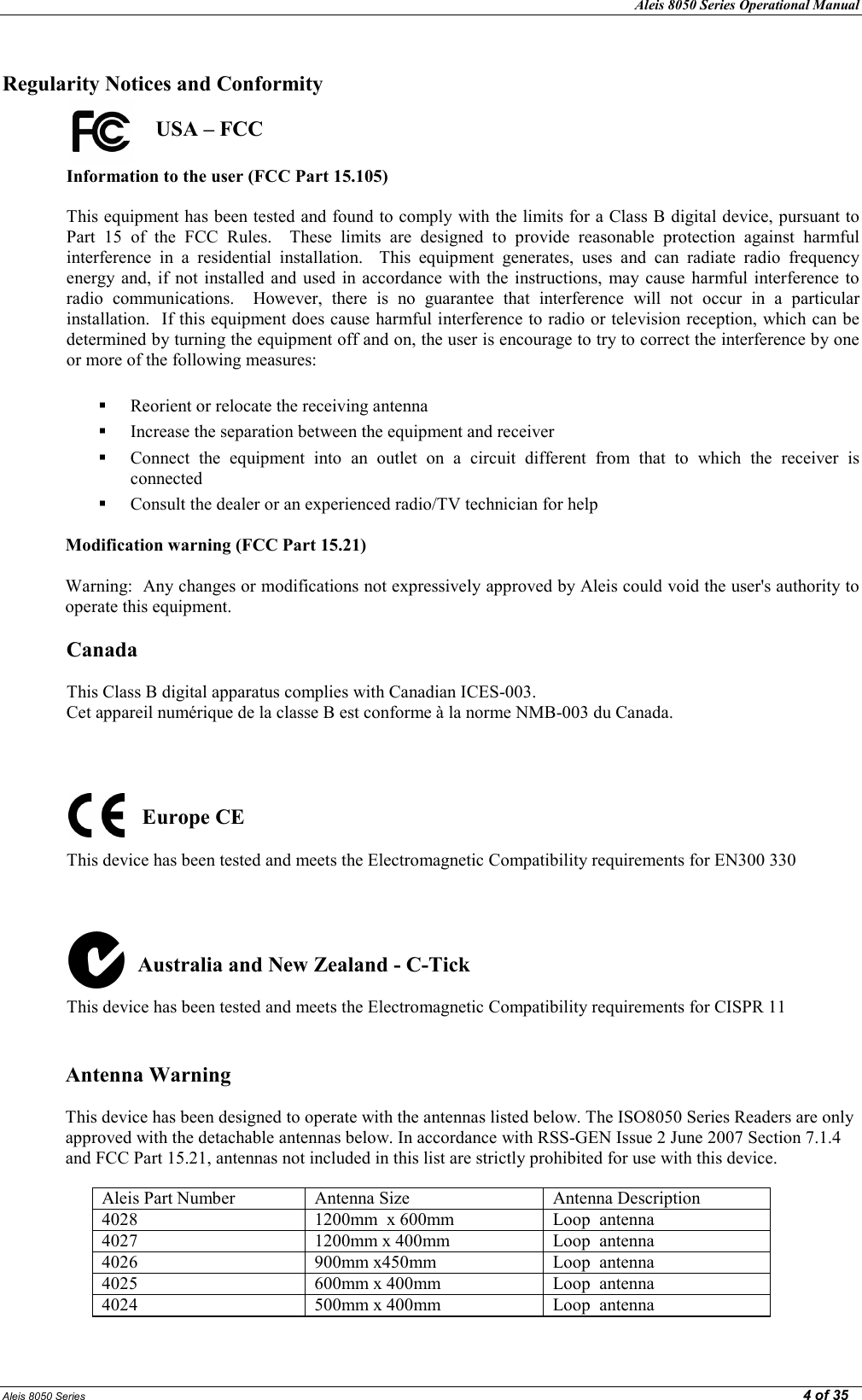 Aleis 8050 Series Operational Manual  Aleis 8050 Series                                                                                                                                                                                                                                                  4 of 35  Regularity otices and Conformity                          USA – FCC  Information to the user (FCC Part 15.105)   This equipment has been tested and found to comply with the limits for a Class B digital device, pursuant to Part  15  of  the  FCC  Rules.    These  limits  are  designed  to  provide  reasonable  protection  against  harmful interference  in  a  residential  installation.    This  equipment  generates,  uses  and  can  radiate  radio  frequency energy and,  if  not  installed and  used  in  accordance  with the  instructions,  may cause  harmful interference  to radio  communications.    However,  there  is  no  guarantee  that  interference  will  not  occur  in  a  particular installation.  If this equipment does cause harmful interference to radio or television reception, which can be determined by turning the equipment off and on, the user is encourage to try to correct the interference by one or more of the following measures:   Reorient or relocate the receiving antenna  Increase the separation between the equipment and receiver  Connect  the  equipment  into  an  outlet  on  a  circuit  different  from  that  to  which  the  receiver  is connected  Consult the dealer or an experienced radio/TV technician for help  Modification warning (FCC Part 15.21)  Warning:  Any changes or modifications not expressively approved by Aleis could void the user&apos;s authority to operate this equipment.   Canada   This Class B digital apparatus complies with Canadian ICES-003.   Cet appareil numérique de la classe B est conforme à la norme NMB-003 du Canada.                        Europe CE   This device has been tested and meets the Electromagnetic Compatibility requirements for EN300 330                       Australia and ew Zealand - C-Tick  This device has been tested and meets the Electromagnetic Compatibility requirements for CISPR 11   Antenna Warning   This device has been designed to operate with the antennas listed below. The ISO8050 Series Readers are only approved with the detachable antennas below. In accordance with RSS-GEN Issue 2 June 2007 Section 7.1.4 and FCC Part 15.21, antennas not included in this list are strictly prohibited for use with this device.        Aleis Part Number  Antenna Size  Antenna Description 4028  1200mm  x 600mm  Loop  antenna  4027  1200mm x 400mm  Loop  antenna  4026  900mm x450mm  Loop  antenna  4025  600mm x 400mm  Loop  antenna  4024  500mm x 400mm  Loop  antenna  