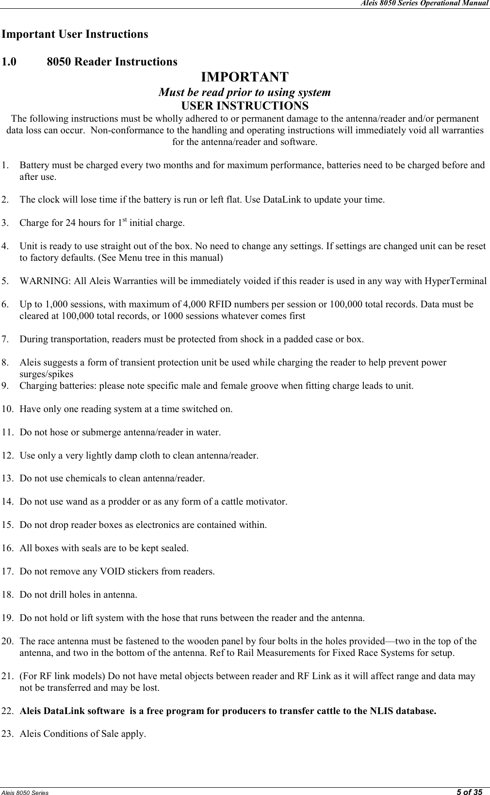 Aleis 8050 Series Operational Manual  Aleis 8050 Series                                                                                                                                                                                                                                                  5 of 35 Important User Instructions  1.0   8050 Reader Instructions IMPORTAT Must be read prior to using system USER ISTRUCTIOS The following instructions must be wholly adhered to or permanent damage to the antenna/reader and/or permanent data loss can occur.  Non-conformance to the handling and operating instructions will immediately void all warranties for the antenna/reader and software.  1. Battery must be charged every two months and for maximum performance, batteries need to be charged before and after use.  2. The clock will lose time if the battery is run or left flat. Use DataLink to update your time.  3. Charge for 24 hours for 1st initial charge.  4. Unit is ready to use straight out of the box. No need to change any settings. If settings are changed unit can be reset to factory defaults. (See Menu tree in this manual)  5. WARNING: All Aleis Warranties will be immediately voided if this reader is used in any way with HyperTerminal  6. Up to 1,000 sessions, with maximum of 4,000 RFID numbers per session or 100,000 total records. Data must be cleared at 100,000 total records, or 1000 sessions whatever comes first  7. During transportation, readers must be protected from shock in a padded case or box.  8. Aleis suggests a form of transient protection unit be used while charging the reader to help prevent power surges/spikes 9. Charging batteries: please note specific male and female groove when fitting charge leads to unit.  10. Have only one reading system at a time switched on.  11. Do not hose or submerge antenna/reader in water.  12. Use only a very lightly damp cloth to clean antenna/reader.  13. Do not use chemicals to clean antenna/reader.  14. Do not use wand as a prodder or as any form of a cattle motivator.  15. Do not drop reader boxes as electronics are contained within.  16. All boxes with seals are to be kept sealed.  17. Do not remove any VOID stickers from readers.  18. Do not drill holes in antenna.  19. Do not hold or lift system with the hose that runs between the reader and the antenna.  20. The race antenna must be fastened to the wooden panel by four bolts in the holes provided—two in the top of the antenna, and two in the bottom of the antenna. Ref to Rail Measurements for Fixed Race Systems for setup.  21. (For RF link models) Do not have metal objects between reader and RF Link as it will affect range and data may not be transferred and may be lost.  22. Aleis DataLink software  is a free program for producers to transfer cattle to the LIS database.    23. Aleis Conditions of Sale apply. 