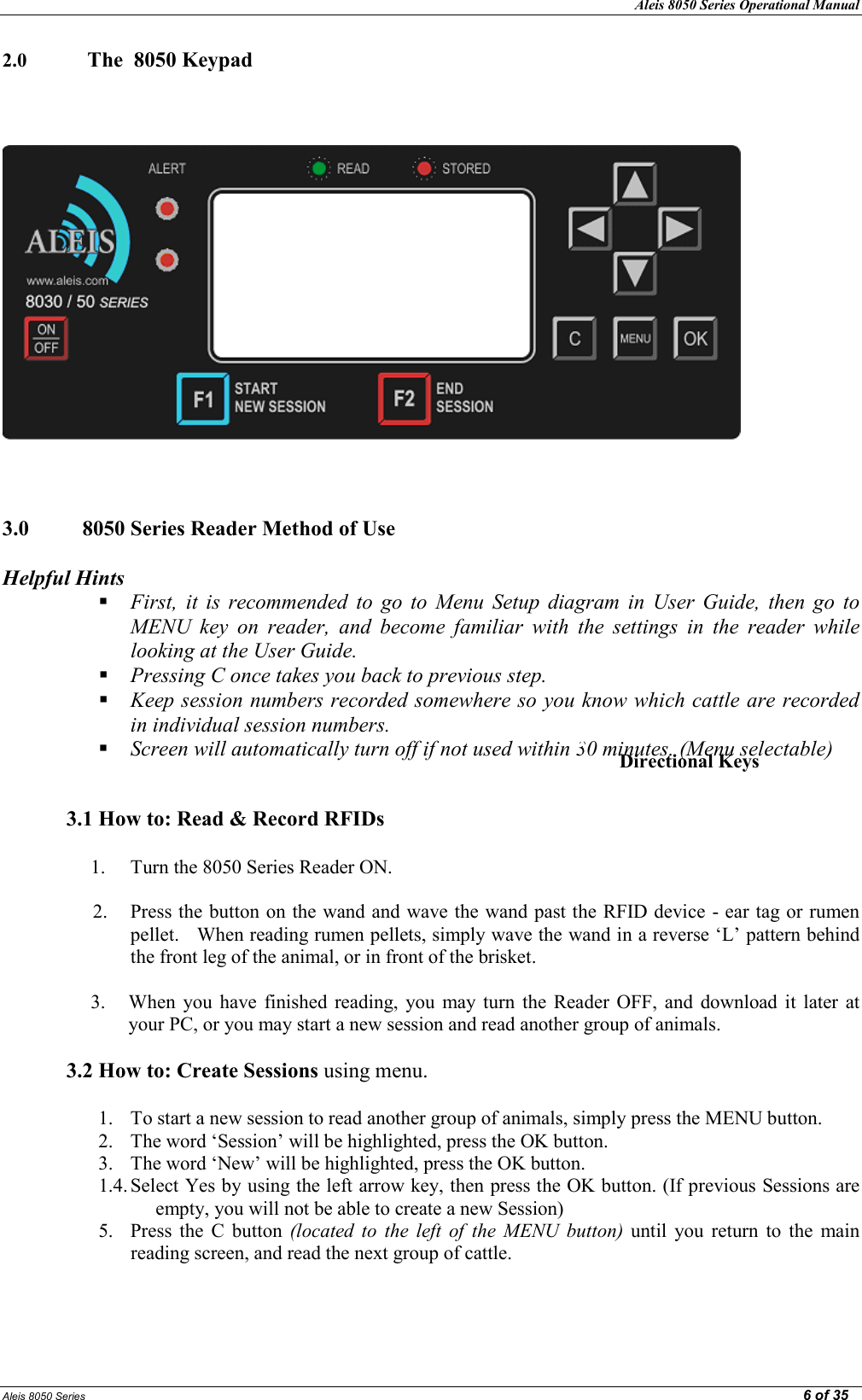 Aleis 8050 Series Operational Manual  Aleis 8050 Series                                                                                                                                                                                                                                                  6 of 35 2.0   The  8050 Keypad         3.0  8050 Series Reader Method of Use    Helpful Hints  First,  it  is  recommended  to  go  to  Menu  Setup  diagram  in  User  Guide,  then  go  to MEU  key  on  reader,  and  become  familiar  with  the  settings  in  the  reader  while looking at the User Guide.  Pressing C once takes you back to previous step.  Keep session numbers recorded somewhere so you know which cattle are recorded in individual session numbers.  Screen will automatically turn off if not used within 30 minutes. (Menu selectable)   3.1 How to: Read &amp; Record RFIDs  1. Turn the 8050 Series Reader ON.  2. Press the button on the wand and wave the wand past the RFID device - ear tag or rumen pellet.   When reading rumen pellets, simply wave the wand in a reverse ‘L’ pattern behind the front leg of the animal, or in front of the brisket.  3. When  you  have  finished  reading,  you  may  turn  the  Reader OFF,  and  download  it  later  at your PC, or you may start a new session and read another group of animals.  3.2 How to: Create Sessions using menu.  1. To start a new session to read another group of animals, simply press the MENU button. 2. The word ‘Session’ will be highlighted, press the OK button. 3. The word ‘New’ will be highlighted, press the OK button. 1.4. Select Yes by using the left arrow key, then press the OK button. (If previous Sessions are empty, you will not be able to create a new Session) 5. Press  the  C  button  (located  to  the  left  of  the  MEU  button)  until  you  return  to  the  main reading screen, and read the next group of cattle.    Directional Keys 