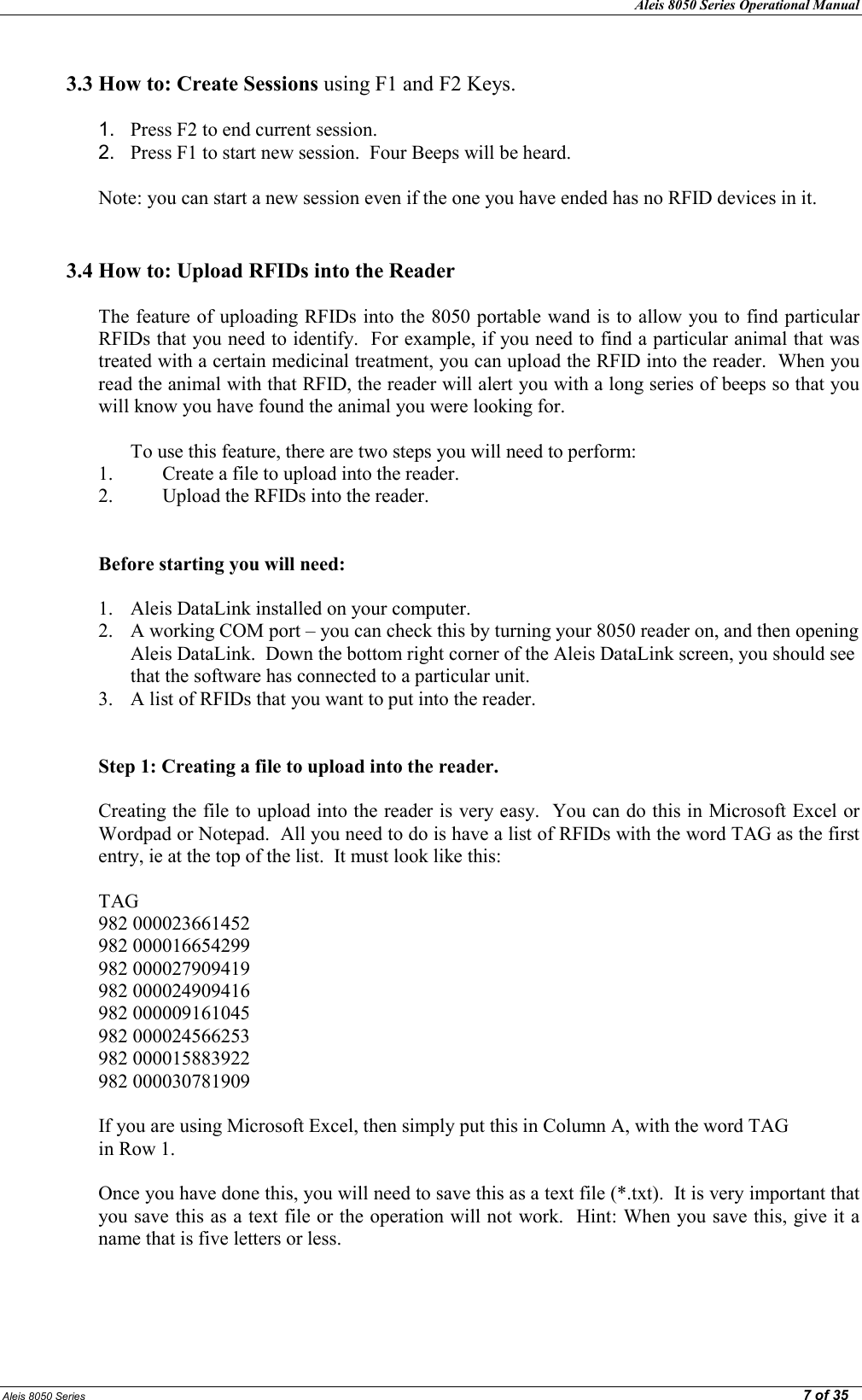 Aleis 8050 Series Operational Manual  Aleis 8050 Series                                                                                                                                                                                                                                                  7 of 35  3.3 How to: Create Sessions using F1 and F2 Keys.  1.  Press F2 to end current session. 2.  Press F1 to start new session.  Four Beeps will be heard.  Note: you can start a new session even if the one you have ended has no RFID devices in it.      3.4 How to: Upload RFIDs into the Reader  The feature of uploading RFIDs into the 8050 portable wand is to allow you to find particular RFIDs that you need to identify.  For example, if you need to find a particular animal that was treated with a certain medicinal treatment, you can upload the RFID into the reader.  When you read the animal with that RFID, the reader will alert you with a long series of beeps so that you will know you have found the animal you were looking for.  To use this feature, there are two steps you will need to perform:  1. Create a file to upload into the reader. 2. Upload the RFIDs into the reader.   Before starting you will need:  1. Aleis DataLink installed on your computer. 2. A working COM port – you can check this by turning your 8050 reader on, and then opening Aleis DataLink.  Down the bottom right corner of the Aleis DataLink screen, you should see that the software has connected to a particular unit. 3. A list of RFIDs that you want to put into the reader.   Step 1: Creating a file to upload into the reader.  Creating the file to upload into the reader is very easy.  You can do this in Microsoft Excel or Wordpad or Notepad.  All you need to do is have a list of RFIDs with the word TAG as the first entry, ie at the top of the list.  It must look like this:  TAG 982 000023661452 982 000016654299 982 000027909419 982 000024909416 982 000009161045 982 000024566253 982 000015883922 982 000030781909  If you are using Microsoft Excel, then simply put this in Column A, with the word TAG in Row 1.  Once you have done this, you will need to save this as a text file (*.txt).  It is very important that you save this as a text file or the operation will not work.  Hint: When you save this, give it a name that is five letters or less.    