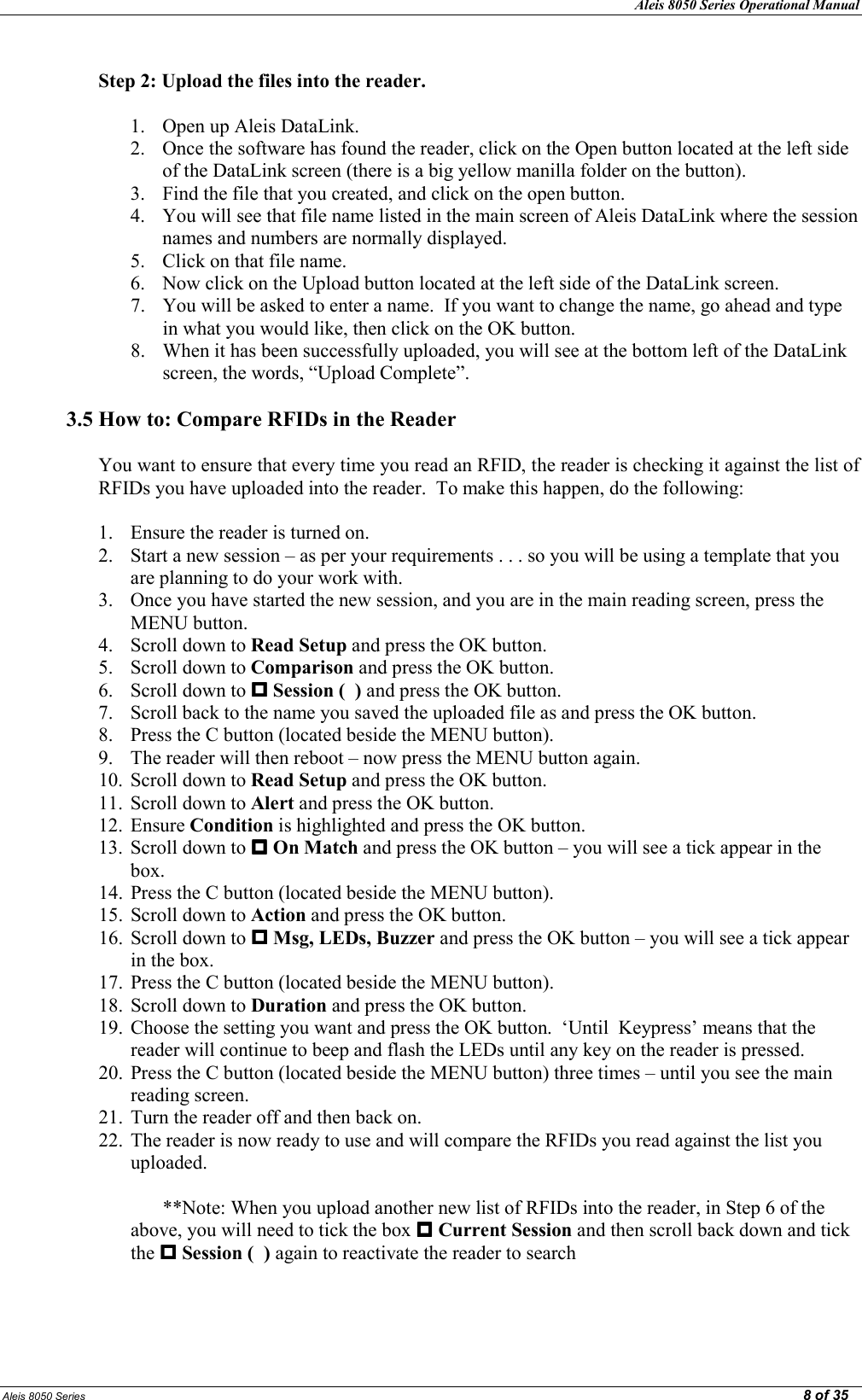 Aleis 8050 Series Operational Manual  Aleis 8050 Series                                                                                                                                                                                                                                                  8 of 35  Step 2: Upload the files into the reader.  1. Open up Aleis DataLink. 2. Once the software has found the reader, click on the Open button located at the left side of the DataLink screen (there is a big yellow manilla folder on the button). 3. Find the file that you created, and click on the open button. 4. You will see that file name listed in the main screen of Aleis DataLink where the session names and numbers are normally displayed. 5. Click on that file name. 6. Now click on the Upload button located at the left side of the DataLink screen. 7. You will be asked to enter a name.  If you want to change the name, go ahead and type in what you would like, then click on the OK button. 8. When it has been successfully uploaded, you will see at the bottom left of the DataLink screen, the words, “Upload Complete”.  3.5 How to: Compare RFIDs in the Reader  You want to ensure that every time you read an RFID, the reader is checking it against the list of RFIDs you have uploaded into the reader.  To make this happen, do the following:  1. Ensure the reader is turned on. 2. Start a new session – as per your requirements . . . so you will be using a template that you are planning to do your work with. 3. Once you have started the new session, and you are in the main reading screen, press the MENU button. 4. Scroll down to Read Setup and press the OK button. 5. Scroll down to Comparison and press the OK button. 6. Scroll down to  Session (  ) and press the OK button. 7. Scroll back to the name you saved the uploaded file as and press the OK button. 8. Press the C button (located beside the MENU button). 9. The reader will then reboot – now press the MENU button again. 10. Scroll down to Read Setup and press the OK button. 11. Scroll down to Alert and press the OK button. 12. Ensure Condition is highlighted and press the OK button. 13. Scroll down to  On Match and press the OK button – you will see a tick appear in the box. 14. Press the C button (located beside the MENU button). 15. Scroll down to Action and press the OK button. 16. Scroll down to  Msg, LEDs, Buzzer and press the OK button – you will see a tick appear in the box. 17. Press the C button (located beside the MENU button). 18. Scroll down to Duration and press the OK button. 19. Choose the setting you want and press the OK button.  ‘Until  Keypress’ means that the reader will continue to beep and flash the LEDs until any key on the reader is pressed. 20. Press the C button (located beside the MENU button) three times – until you see the main reading screen. 21. Turn the reader off and then back on. 22. The reader is now ready to use and will compare the RFIDs you read against the list you uploaded.  **Note: When you upload another new list of RFIDs into the reader, in Step 6 of the above, you will need to tick the box  Current Session and then scroll back down and tick the  Session (  ) again to reactivate the reader to search       