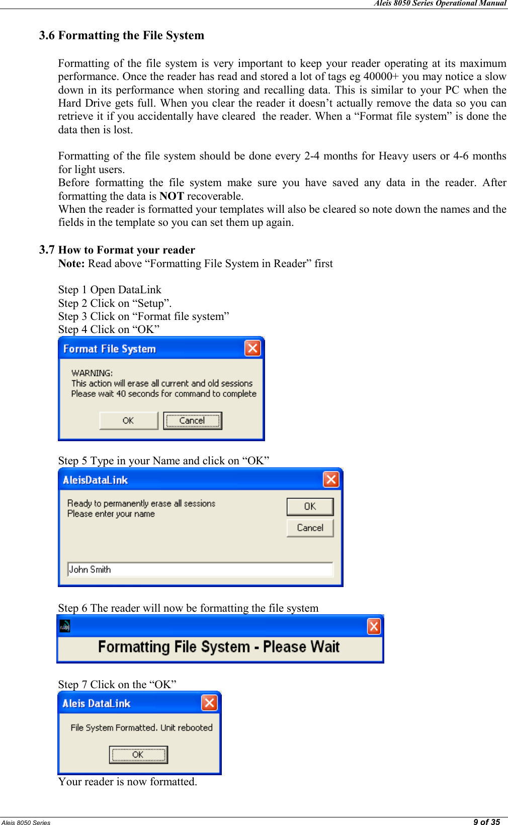 Aleis 8050 Series Operational Manual  Aleis 8050 Series                                                                                                                                                                                                                                                  9 of 35 3.6 Formatting the File System  Formatting of the  file  system is  very important to keep your reader operating at its  maximum performance. Once the reader has read and stored a lot of tags eg 40000+ you may notice a slow down in its performance when storing and recalling data. This is similar to your PC when the Hard Drive gets full. When you clear the reader it doesn’t actually remove the data so you can retrieve it if you accidentally have cleared  the reader. When a “Format file system” is done the data then is lost.    Formatting of the file system should be done every 2-4 months for Heavy users or 4-6 months for light users. Before  formatting  the  file  system  make  sure  you  have  saved  any  data  in  the  reader.  After formatting the data is OT recoverable. When the reader is formatted your templates will also be cleared so note down the names and the fields in the template so you can set them up again.  3.7 How to Format your reader   ote: Read above “Formatting File System in Reader” first  Step 1 Open DataLink  Step 2 Click on “Setup”. Step 3 Click on “Format file system” Step 4 Click on “OK”   Step 5 Type in your Name and click on “OK”   Step 6 The reader will now be formatting the file system                                        Step 7 Click on the “OK”                   Your reader is now formatted.      