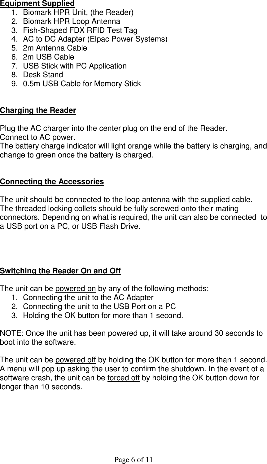 Page 6 of 11  Equipment Supplied 1.  Biomark HPR Unit, (the Reader) 2.  Biomark HPR Loop Antenna 3.  Fish-Shaped FDX RFID Test Tag  4.  AC to DC Adapter (Elpac Power Systems) 5.  2m Antenna Cable 6.  2m USB Cable 7.  USB Stick with PC Application 8.  Desk Stand 9.  0.5m USB Cable for Memory Stick   Charging the Reader  Plug the AC charger into the center plug on the end of the Reader. Connect to AC power. The battery charge indicator will light orange while the battery is charging, and change to green once the battery is charged.   Connecting the Accessories  The unit should be connected to the loop antenna with the supplied cable. The threaded locking collets should be fully screwed onto their mating connectors. Depending on what is required, the unit can also be connected  to a USB port on a PC, or USB Flash Drive.     Switching the Reader On and Off  The unit can be powered on by any of the following methods: 1.  Connecting the unit to the AC Adapter 2.  Connecting the unit to the USB Port on a PC 3.  Holding the OK button for more than 1 second.  NOTE: Once the unit has been powered up, it will take around 30 seconds to boot into the software.  The unit can be powered off by holding the OK button for more than 1 second. A menu will pop up asking the user to confirm the shutdown. In the event of a software crash, the unit can be forced off by holding the OK button down for longer than 10 seconds.  