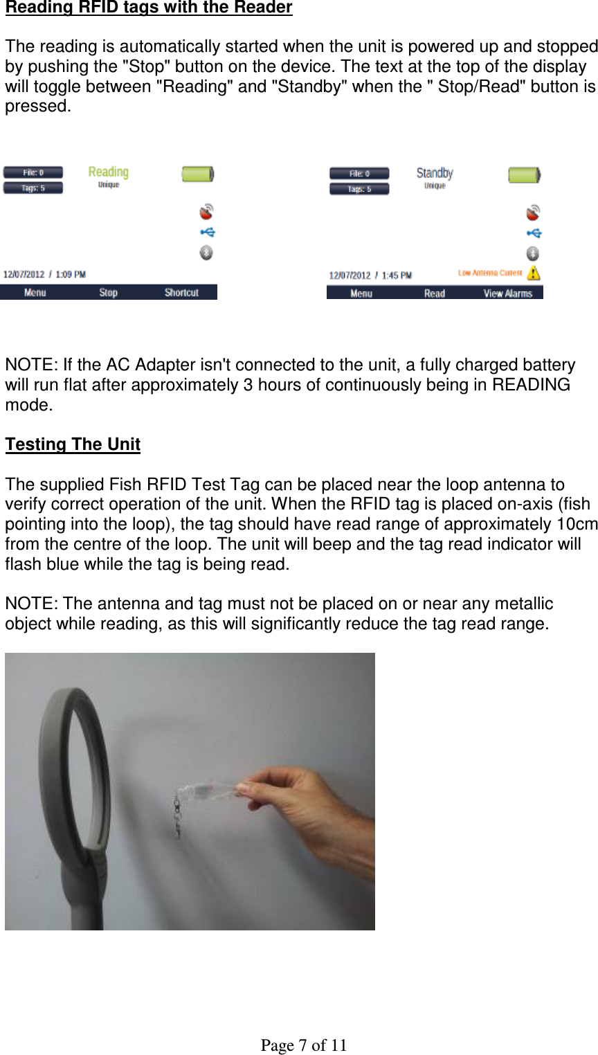 Page 7 of 11 Reading RFID tags with the Reader  The reading is automatically started when the unit is powered up and stopped  by pushing the &quot;Stop&quot; button on the device. The text at the top of the display will toggle between &quot;Reading&quot; and &quot;Standby&quot; when the &quot; Stop/Read&quot; button is pressed.             NOTE: If the AC Adapter isn&apos;t connected to the unit, a fully charged battery will run flat after approximately 3 hours of continuously being in READING mode.  Testing The Unit  The supplied Fish RFID Test Tag can be placed near the loop antenna to verify correct operation of the unit. When the RFID tag is placed on-axis (fish pointing into the loop), the tag should have read range of approximately 10cm from the centre of the loop. The unit will beep and the tag read indicator will flash blue while the tag is being read.  NOTE: The antenna and tag must not be placed on or near any metallic object while reading, as this will significantly reduce the tag read range.        