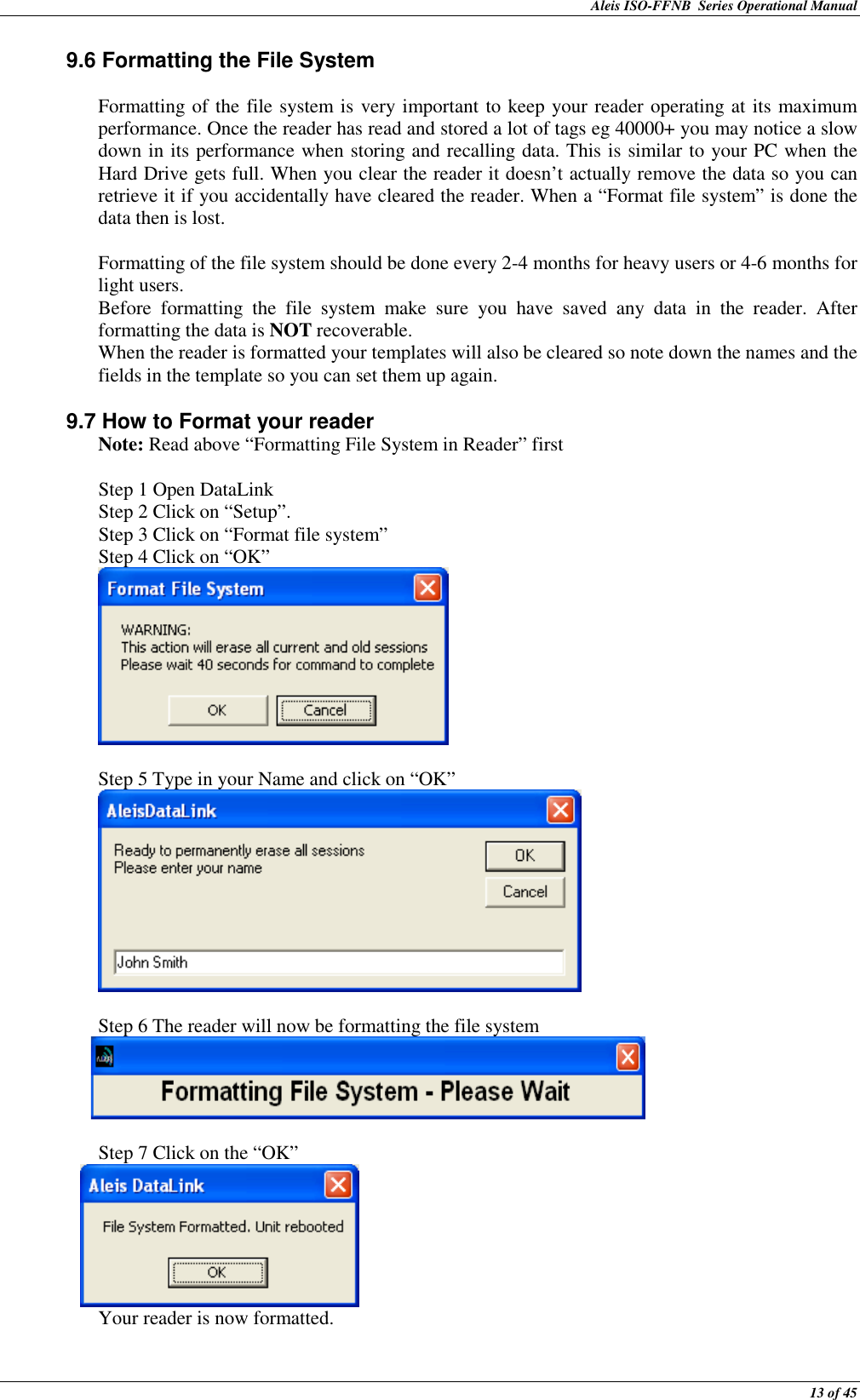 Aleis ISO-FFNB  Series Operational Manual  13 of 45 9.6 Formatting the File System  Formatting of the file system is very important to keep your reader operating at its maximum performance. Once the reader has read and stored a lot of tags eg 40000+ you may notice a slow down in its performance when storing and recalling data. This is similar to your PC when the Hard Drive gets full. When you clear the reader it doesn’t actually remove the data so you can retrieve it if you accidentally have cleared the reader. When a “Format file system” is done the data then is lost.    Formatting of the file system should be done every 2-4 months for heavy users or 4-6 months for light users. Before  formatting  the  file  system  make  sure  you  have  saved  any  data  in  the  reader.  After formatting the data is NOT recoverable. When the reader is formatted your templates will also be cleared so note down the names and the fields in the template so you can set them up again.  9.7 How to Format your reader   Note: Read above “Formatting File System in Reader” first  Step 1 Open DataLink  Step 2 Click on “Setup”. Step 3 Click on “Format file system” Step 4 Click on “OK”   Step 5 Type in your Name and click on “OK”   Step 6 The reader will now be formatting the file system                                        Step 7 Click on the “OK”                   Your reader is now formatted.     