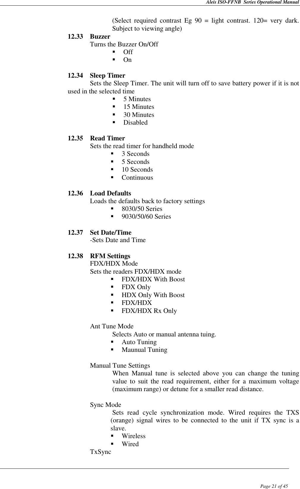 Aleis ISO-FFNB  Series Operational Manual  Page 21 of 45 (Select  required  contrast  Eg  90  =  light  contrast.  120=  very  dark. Subject to viewing angle) 12.33  Buzzer Turns the Buzzer On/Off  Off  On  12.34  Sleep Timer Sets the Sleep Timer. The unit will turn off to save battery power if it is not used in the selected time  5 Minutes  15 Minutes  30 Minutes  Disabled  12.35  Read Timer Sets the read timer for handheld mode  3 Seconds  5 Seconds  10 Seconds  Continuous  12.36  Load Defaults Loads the defaults back to factory settings  8030/50 Series  9030/50/60 Series  12.37  Set Date/Time -Sets Date and Time        12.38  RFM Settings     FDX/HDX Mode         Sets the readers FDX/HDX mode   FDX/HDX With Boost  FDX Only  HDX Only With Boost  FDX/HDX  FDX/HDX Rx Only  Ant Tune Mode   Selects Auto or manual antenna tuing.  Auto Tuning  Maunual Tuning  Manual Tune Settings When  Manual  tune  is  selected  above  you  can  change  the  tuning value  to  suit the  read  requirement,  either for  a  maximum  voltage (maximum range) or detune for a smaller read distance.    Sync Mode Sets  read  cycle  synchronization  mode.  Wired  requires  the  TXS (orange)  signal  wires  to  be  connected  to  the  unit  if  TX  sync  is  a slave.  Wireless  Wired TxSync 