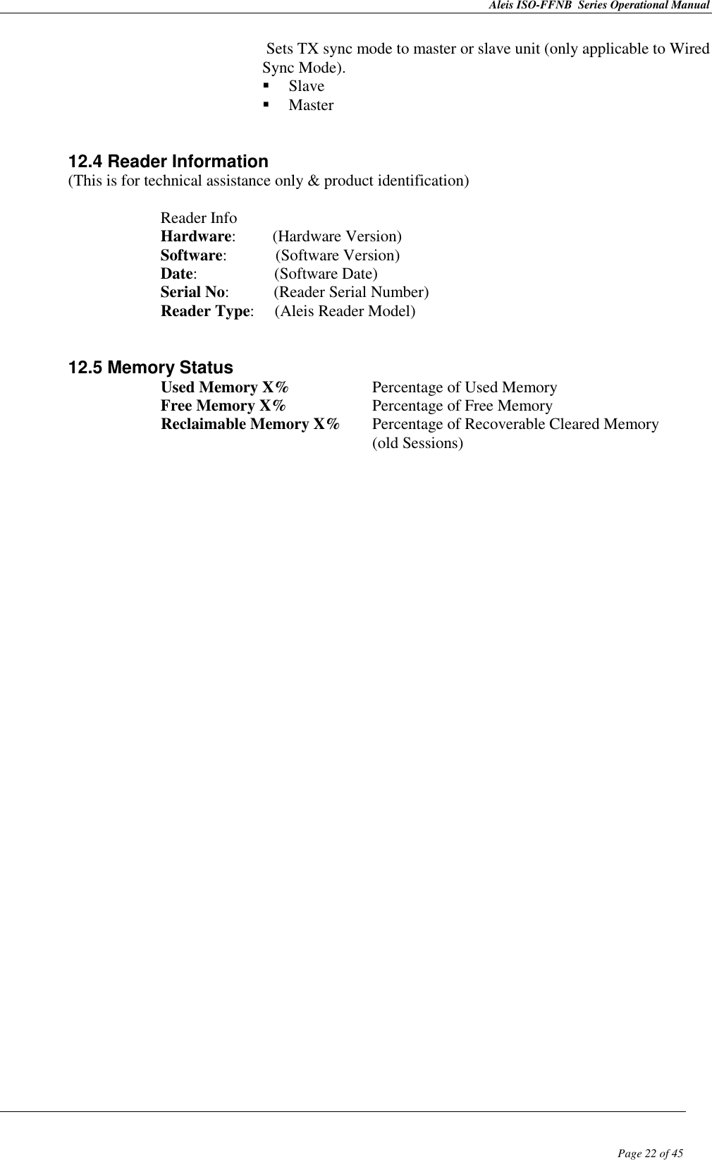 Aleis ISO-FFNB  Series Operational Manual  Page 22 of 45 Sets TX sync mode to master or slave unit (only applicable to Wired Sync Mode).  Slave  Master   12.4 Reader Information  (This is for technical assistance only &amp; product identification)  Reader Info Hardware:         (Hardware Version) Software:            (Software Version) Date:                   (Software Date) Serial No:           (Reader Serial Number) Reader Type:     (Aleis Reader Model)   12.5 Memory Status    Used Memory X%    Percentage of Used Memory       Free Memory X%    Percentage of Free Memory       Reclaimable Memory X%  Percentage of Recoverable Cleared Memory                (old Sessions)                                