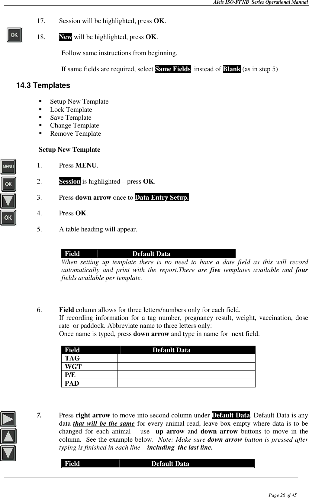 Aleis ISO-FFNB  Series Operational Manual  Page 26 of 45 17. Session will be highlighted, press OK.  18. New will be highlighted, press OK.  Follow same instructions from beginning.  If same fields are required, select Same Fields  instead of Blank (as in step 5)  14.3 Templates    Setup New Template  Lock Template  Save Template  Change Template  Remove Template  Setup New Template  1. Press MENU.  2. Session is highlighted – press OK.  3. Press down arrow once to Data Entry Setup.  4. Press OK.  5. A table heading will appear.    Field  Default Data When  setting  up  template  there  is  no  need  to  have  a  date  field  as  this  will  record automatically  and  print  with  the  report.There  are  five  templates  available  and  four fields available per template.    6. Field column allows for three letters/numbers only for each field.   If recording information for  a tag number, pregnancy result, weight, vaccination, dose rate  or paddock. Abbreviate name to three letters only:  Once name is typed, press down arrow and type in name for  next field.  Field  Default Data TAG   WGT   P/E   PAD      7. Press right arrow to move into second column under Default Data. Default Data is any data that will be the same for every animal read, leave box empty where data is to be changed  for  each  animal  –  use    up  arrow  and  down  arrow  buttons  to  move  in  the column.  See the example below.  Note: Make sure down arrow button is pressed after typing is finished in each line – including  the last line.  Field  Default Data 