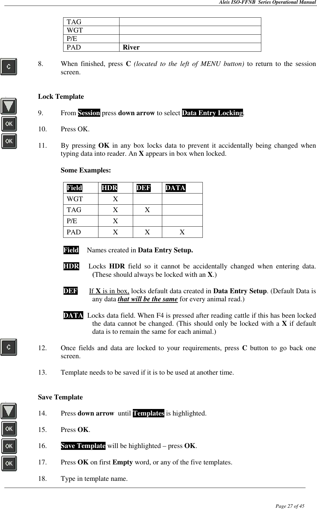Aleis ISO-FFNB  Series Operational Manual  Page 27 of 45 TAG   WGT   P/E   PAD  River  8. When  finished,  press  C (located  to  the  left of MENU  button)  to  return to  the  session screen.   Lock Template  9. From Session press down arrow to select Data Entry Locking.  10. Press OK.  11. By pressing OK in  any box  locks data to  prevent it accidentally being changed  when typing data into reader. An X appears in box when locked.   Some Examples:  Field  HDR  DEF  DATA WGT  X   TAG  X  X   P/E  X   PAD  X  X  X  Field  TNames created in Data Entry Setup.  HDR      Locks  HDR  field  so  it  cannot  be  accidentally  changed  when  entering  data.   (These should always be locked with an X.) This sho DEF      If X is in box, locks default data created in Data Entry Setup. (Default Data is   any data that will be the same for every animal read.)   DATA  Locks data field. When F4 is pressed after reading cattle if this has been locked the data cannot be changed. (This should only be locked with a X if default data is to remain the same for each animal.)  12. Once  fields  and data  are locked  to your  requirements, press C  button  to go  back one screen.  13. Template needs to be saved if it is to be used at another time.   Save Template  14. Press down arrow  until Templates is highlighted.  15. Press OK.  16. Save Template will be highlighted – press OK.  17. Press OK on first Empty word, or any of the five templates.  18. Type in template name. 