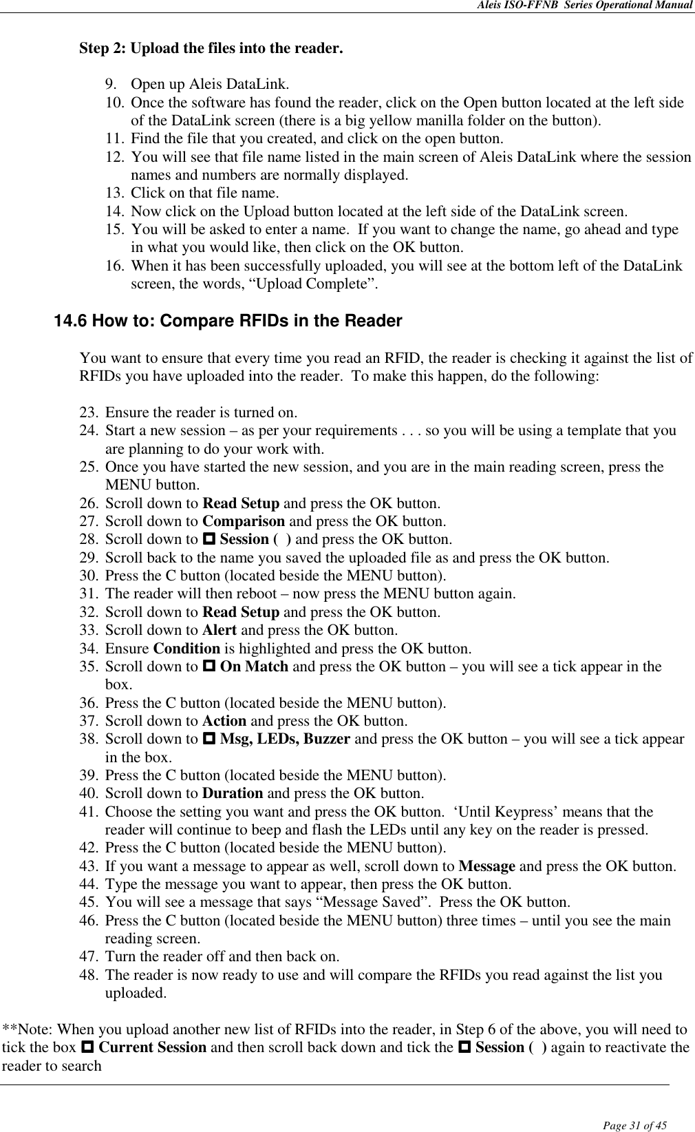 Aleis ISO-FFNB  Series Operational Manual  Page 31 of 45 Step 2: Upload the files into the reader.  9. Open up Aleis DataLink. 10. Once the software has found the reader, click on the Open button located at the left side of the DataLink screen (there is a big yellow manilla folder on the button). 11. Find the file that you created, and click on the open button. 12. You will see that file name listed in the main screen of Aleis DataLink where the session names and numbers are normally displayed. 13. Click on that file name. 14. Now click on the Upload button located at the left side of the DataLink screen. 15. You will be asked to enter a name.  If you want to change the name, go ahead and type in what you would like, then click on the OK button. 16. When it has been successfully uploaded, you will see at the bottom left of the DataLink screen, the words, “Upload Complete”.  14.6 How to: Compare RFIDs in the Reader  You want to ensure that every time you read an RFID, the reader is checking it against the list of RFIDs you have uploaded into the reader.  To make this happen, do the following:  23. Ensure the reader is turned on. 24. Start a new session – as per your requirements . . . so you will be using a template that you are planning to do your work with. 25. Once you have started the new session, and you are in the main reading screen, press the MENU button. 26. Scroll down to Read Setup and press the OK button. 27. Scroll down to Comparison and press the OK button. 28. Scroll down to  Session (  ) and press the OK button. 29. Scroll back to the name you saved the uploaded file as and press the OK button. 30. Press the C button (located beside the MENU button). 31. The reader will then reboot – now press the MENU button again. 32. Scroll down to Read Setup and press the OK button. 33. Scroll down to Alert and press the OK button. 34. Ensure Condition is highlighted and press the OK button. 35. Scroll down to  On Match and press the OK button – you will see a tick appear in the box. 36. Press the C button (located beside the MENU button). 37. Scroll down to Action and press the OK button. 38. Scroll down to  Msg, LEDs, Buzzer and press the OK button – you will see a tick appear in the box. 39. Press the C button (located beside the MENU button). 40. Scroll down to Duration and press the OK button. 41. Choose the setting you want and press the OK button.  ‘Until Keypress’ means that the reader will continue to beep and flash the LEDs until any key on the reader is pressed. 42. Press the C button (located beside the MENU button). 43. If you want a message to appear as well, scroll down to Message and press the OK button. 44. Type the message you want to appear, then press the OK button. 45. You will see a message that says “Message Saved”.  Press the OK button. 46. Press the C button (located beside the MENU button) three times – until you see the main reading screen. 47. Turn the reader off and then back on. 48. The reader is now ready to use and will compare the RFIDs you read against the list you uploaded.  **Note: When you upload another new list of RFIDs into the reader, in Step 6 of the above, you will need to tick the box  Current Session and then scroll back down and tick the  Session (  ) again to reactivate the reader to search 