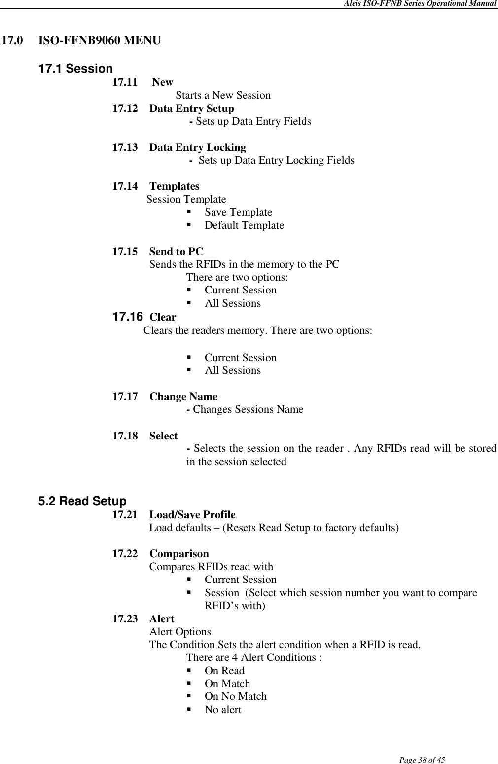 Aleis ISO-FFNB Series Operational Manual                Page 38 of 45     17.0  ISO-FFNB9060 MENU  17.1 Session 17.11   New   Starts a New Session 17.12  Data Entry Setup  - Sets up Data Entry Fields  17.13  Data Entry Locking  -  Sets up Data Entry Locking Fields  17.14  Templates             Session Template  Save Template  Default Template  17.15   Send to PC Sends the RFIDs in the memory to the PC                There are two options:    Current Session  All Sessions 17.16  Clear            Clears the readers memory. There are two options:   Current Session   All Sessions  17.17  Change Name  - Changes Sessions Name  17.18  Select  - Selects the session on the reader . Any RFIDs read will be stored in the session selected     5.2 Read Setup 17.21  Load/Save Profile Load defaults – (Resets Read Setup to factory defaults)  17.22  Comparison  Compares RFIDs read with   Current Session   Session  (Select which session number you want to compare RFID’s with) 17.23  Alert  Alert Options The Condition Sets the alert condition when a RFID is read. There are 4 Alert Conditions :  On Read  On Match  On No Match  No alert 