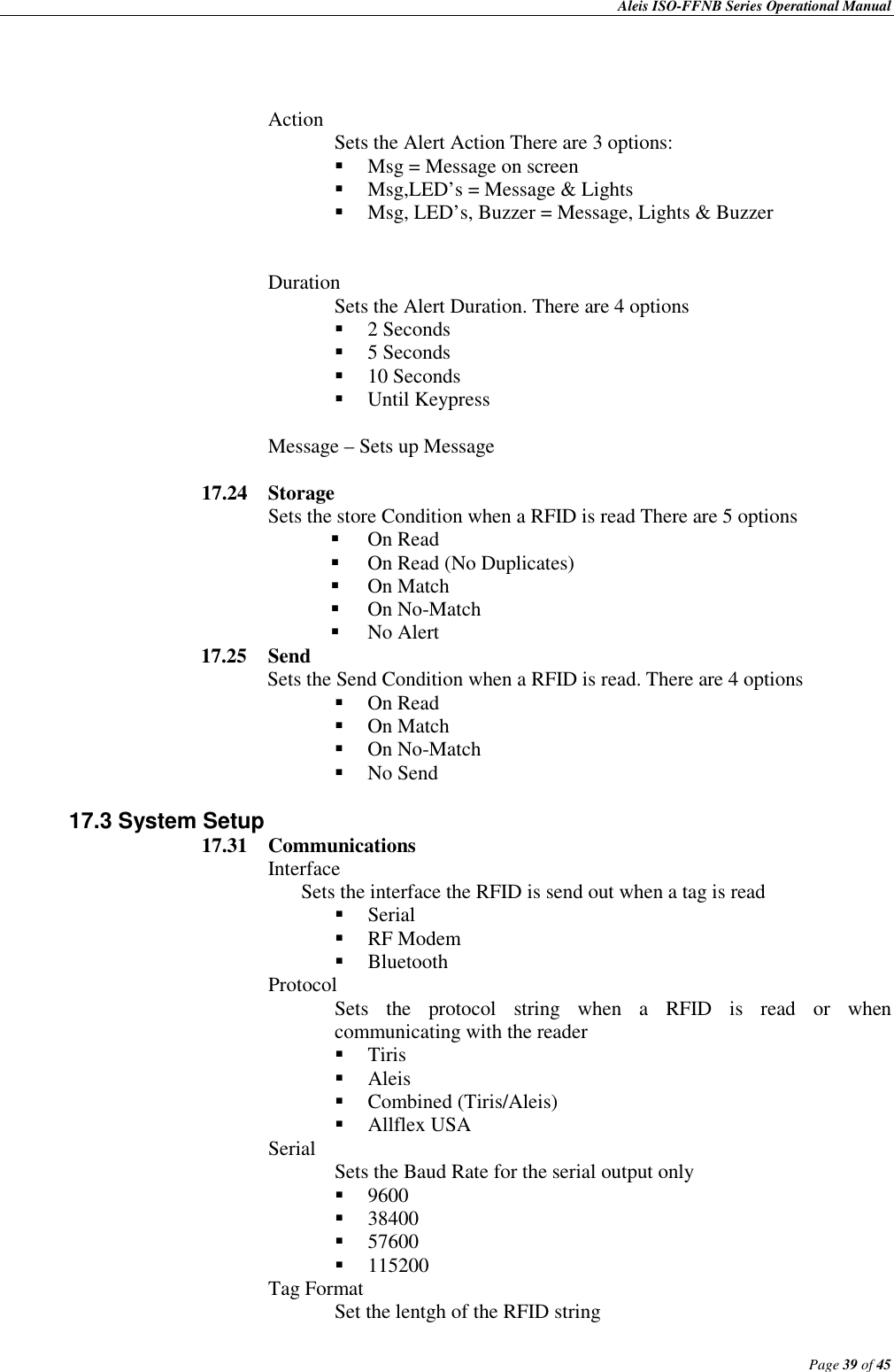    Aleis ISO-FFNB Series Operational Manual                                                                                              Page 39 of 45     Action  Sets the Alert Action There are 3 options:   Msg = Message on screen   Msg,LED’s = Message &amp; Lights  Msg, LED’s, Buzzer = Message, Lights &amp; Buzzer    Duration Sets the Alert Duration. There are 4 options  2 Seconds  5 Seconds  10 Seconds  Until Keypress  Message – Sets up Message  17.24  Storage Sets the store Condition when a RFID is read There are 5 options  On Read  On Read (No Duplicates)   On Match  On No-Match  No Alert 17.25  Send Sets the Send Condition when a RFID is read. There are 4 options  On Read  On Match  On No-Match  No Send    17.3 System Setup 17.31  Communications Interface Sets the interface the RFID is send out when a tag is read  Serial  RF Modem  Bluetooth Protocol Sets  the  protocol  string  when  a  RFID  is  read  or  when communicating with the reader  Tiris  Aleis  Combined (Tiris/Aleis)  Allflex USA Serial   Sets the Baud Rate for the serial output only  9600  38400  57600  115200 Tag Format   Set the lentgh of the RFID string 