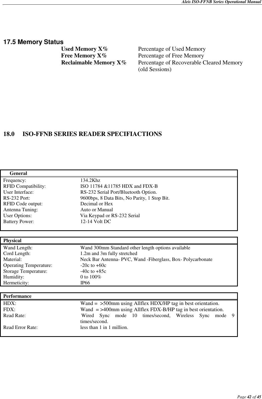    Aleis ISO-FFNB Series Operational Manual                                                                                              Page 42 of 45      17.5 Memory Status    Used Memory X%    Percentage of Used Memory       Free Memory X%    Percentage of Free Memory       Reclaimable Memory X%  Percentage of Recoverable Cleared Memory                (old Sessions)         18.0  ISO-FFNB SERIES READER SPECIFIACTIONS                General Frequency:      134.2Khz RFID Compatibility:    ISO 11784 &amp;11785 HDX and FDX-B User Interface:      RS-232 Serial Port/Bluetooth Option. RS-232 Port:      9600bps, 8 Data Bits, No Parity, 1 Stop Bit. RFID Code output:    Decimal or Hex Antenna Tuning:      Auto or Manual  User Options:                                      Via Keypad or RS-232 Serial     Battery Power:      12-14 Volt DC   Physical Wand Length:      Wand 300mm Standard other length options available Cord Length:                                       1.2m and 3m fully stretched     Material:                    Neck Bar Antenna- PVC, Wand -Fiberglass, Box- Polycarbonate Operating Temperature:    -20c to +60c Storage Temperature:    -40c to +85c Humidity:      0 to 100% Hermeticity:      IP66  Performance  HDX:        Wand =  &gt;500mm using Allflex HDX/HP tag in best orientation.  FDX:        Wand  = &gt;400mm using Allflex FDX-B/HP tag in best orientation. Read Rate:                                 Wired  Sync  mode  10  times/second,  Wireless  Sync  mode  9                                                                 times/second. Read Error Rate:      less than 1 in 1 million.          