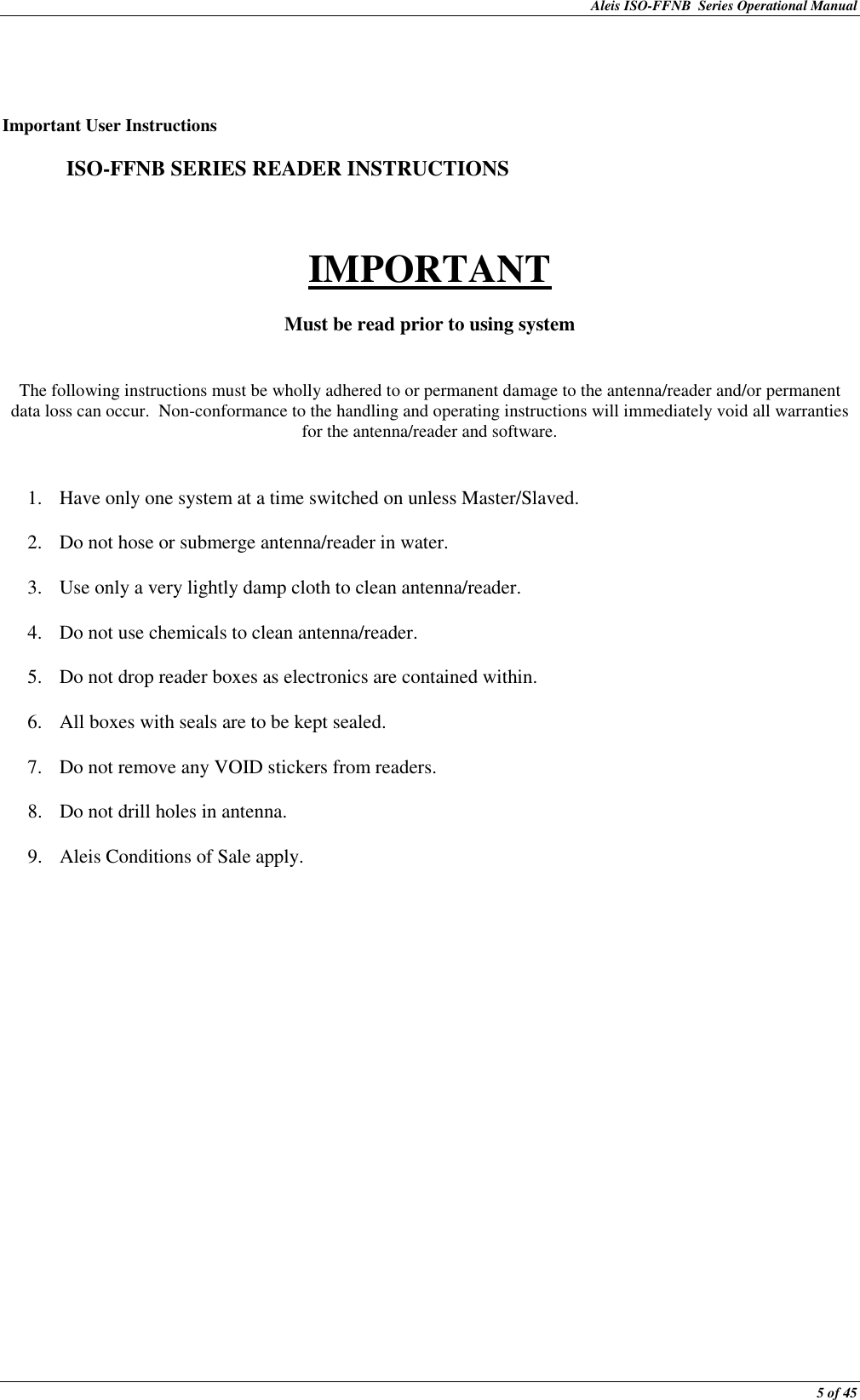 Aleis ISO-FFNB  Series Operational Manual  5 of 45    Important User Instructions    ISO-FFNB SERIES READER INSTRUCTIONS   IMPORTANT  Must be read prior to using system   The following instructions must be wholly adhered to or permanent damage to the antenna/reader and/or permanent data loss can occur.  Non-conformance to the handling and operating instructions will immediately void all warranties for the antenna/reader and software.   1. Have only one system at a time switched on unless Master/Slaved.  2. Do not hose or submerge antenna/reader in water.  3. Use only a very lightly damp cloth to clean antenna/reader.  4. Do not use chemicals to clean antenna/reader.  5. Do not drop reader boxes as electronics are contained within.  6. All boxes with seals are to be kept sealed.  7. Do not remove any VOID stickers from readers.  8. Do not drill holes in antenna.  9. Aleis Conditions of Sale apply. 