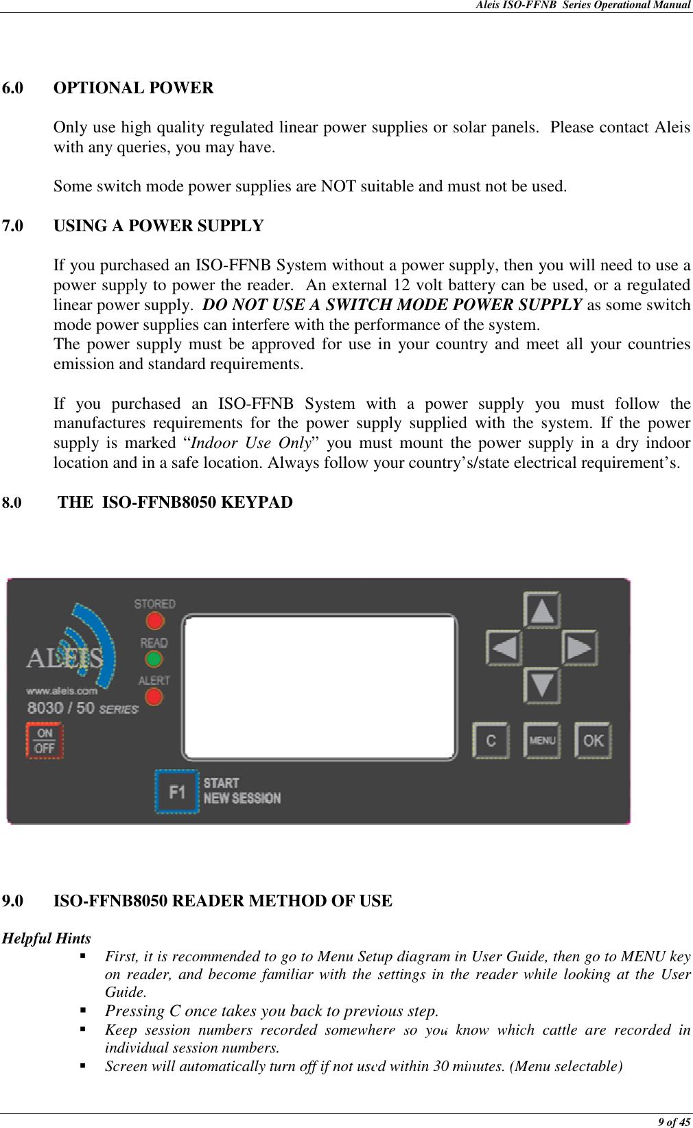 Aleis ISO-FFNB  Series Operational Manual  9 of 45   6.0  OPTIONAL POWER  Only use high quality regulated linear power supplies or solar panels.  Please contact Aleis with any queries, you may have.  Some switch mode power supplies are NOT suitable and must not be used.  7.0  USING A POWER SUPPLY   If you purchased an ISO-FFNB System without a power supply, then you will need to use a power supply to power the reader.  An external 12 volt battery can be used, or a regulated linear power supply.  DO NOT USE A SWITCH MODE POWER SUPPLY as some switch mode power supplies can interfere with the performance of the system. The power supply must  be approved  for use  in your country and meet all your countries emission and standard requirements.  If  you  purchased  an  ISO-FFNB  System  with  a  power  supply  you  must  follow  the manufactures  requirements  for  the  power  supply  supplied  with  the  system.  If  the  power supply  is  marked  “Indoor  Use  Only”  you  must  mount  the  power  supply  in  a  dry indoor location and in a safe location. Always follow your country’s/state electrical requirement’s.     8.0   THE  ISO-FFNB8050 KEYPAD         9.0  ISO-FFNB8050 READER METHOD OF USE    Helpful Hints  First, it is recommended to go to Menu Setup diagram in User Guide, then go to MENU key on reader, and become familiar with the settings in the reader while looking at the User Guide.  Pressing C once takes you back to previous step.  Keep  session  numbers  recorded  somewhere  so  you  know  which  cattle  are  recorded  in individual session numbers.  Screen will automatically turn off if not used within 30 minutes. (Menu selectable)  