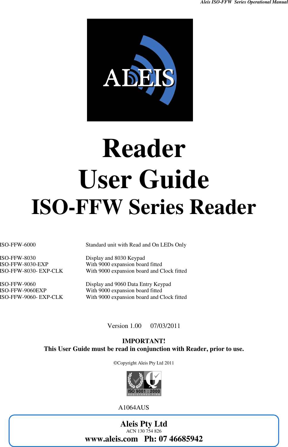 Aleis ISO-FFW  Series Operational Manual      Aleis Pty Ltd ACN 130 754 826 www.aleis.com   Ph: 07 46685942             Reader User Guide ISO-FFW Series Reader    ISO-FFW-6000               Standard unit with Read and On LEDs Only  ISO-FFW-8030      Display and 8030 Keypad ISO-FFW-8030-EXP          With 9000 expansion board fitted ISO-FFW-8030- EXP-CLK          With 9000 expansion board and Clock fitted  ISO-FFW-9060      Display and 9060 Data Entry Keypad ISO-FFW-9060EXP          With 9000 expansion board fitted ISO-FFW-9060- EXP-CLK   With 9000 expansion board and Clock fitted    Version 1.00  07/03/2011  IMPORTANT! This User Guide must be read in conjunction with Reader, prior to use.  Copyright Aleis Pty Ltd 2011                                                                              A1064AUS   