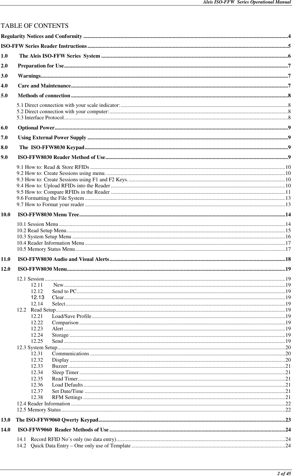 Aleis ISO-FFW  Series Operational Manual  2 of 45  TABLE OF CONTENTS Regularity Notices and Conformity .....................................................................................................................................................4 ISO-FFW Series Reader Instructions ..................................................................................................................................................5 1.0  The Aleis ISO-FFW Series  System ........................................................................................................................................6 2.0 Preparation for Use ...................................................................................................................................................................7 3.0 Warnings ....................................................................................................................................................................................7 4.0 Care and Maintenance ..............................................................................................................................................................7 5.0 Methods of connection ..............................................................................................................................................................8 5.1 Direct connection with your scale indicator: ..........................................................................................................................8 5.2 Direct connection with your computer: ..................................................................................................................................8 5.3 Interface Protocol ...................................................................................................................................................................8 6.0 Optional Power ..........................................................................................................................................................................9 7.0 Using External Power Supply ..................................................................................................................................................9 8.0  The  ISO-FFW8030 Keypad ....................................................................................................................................................9 9.0 ISO-FFW8030 Reader Method of Use .....................................................................................................................................9 9.1 How to: Read &amp; Store RFIDs .............................................................................................................................................. 10 9.2 How to: Create Sessions using menu. .................................................................................................................................. 10 9.3 How to: Create Sessions using F1 and F2 Keys. .................................................................................................................. 10 9.4 How to: Upload RFIDs into the Reader ............................................................................................................................... 10 9.5 How to: Compare RFIDs in the Reader ............................................................................................................................... 11 9.6 Formatting the File System .................................................................................................................................................. 13 9.7 How to Format your reader .................................................................................................................................................. 13 10.0 ISO-FFW8030 Menu Tree ...................................................................................................................................................... 14 10.1 Session Menu ..................................................................................................................................................................... 14 10.2 Read Setup Menu ............................................................................................................................................................... 15 10.3 System Setup Menu ........................................................................................................................................................... 16 10.4 Reader Information Menu .................................................................................................................................................. 17 10.5 Memory Status Menu ......................................................................................................................................................... 17 11.0 ISO-FFW8030 Audio and Visual Alerts ................................................................................................................................ 18 12.0 ISO-FFW8030 Menu ............................................................................................................................................................... 19 12.1 Session ............................................................................................................................................................................... 19 12.11  New ................................................................................................................................................................. 19 12.12  Send to PC ........................................................................................................................................................ 19 12.13  Clear ................................................................................................................................................................. 19 12.14 Select ................................................................................................................................................................ 19 12.2 Read Setup ....................................................................................................................................................................... 19 12.21 Load/Save Profile ............................................................................................................................................. 19 12.22 Comparison ...................................................................................................................................................... 19 12.23 Alert ................................................................................................................................................................. 19 12.24 Storage ............................................................................................................................................................. 19 12.25 Send ................................................................................................................................................................. 19 12.3 System Setup ...................................................................................................................................................................... 20 12.31 Communications .............................................................................................................................................. 20 12.32 Display ............................................................................................................................................................. 20 12.33 Buzzer .............................................................................................................................................................. 21 12.34 Sleep Timer ...................................................................................................................................................... 21 12.35 Read Timer ....................................................................................................................................................... 21 12.36 Load Defaults ................................................................................................................................................... 21 12.37 Set Date/Time .................................................................................................................................................. 21 12.38 RFM Settings ................................................................................................................................................... 21 12.4 Reader Information ............................................................................................................................................................ 22 12.5 Memory Status ................................................................................................................................................................... 22 13.0    The ISO-FFW9060 Qwerty Keypad ........................................................................................................................................ 23 14.0 ISO-FFW9060  Reader Methods of Use ................................................................................................................................ 24 14.1 Record RFID No’s only (no data entry) ........................................................................................................................... 24 14.2 Quick Data Entry – One only use of Template ................................................................................................................ 24 