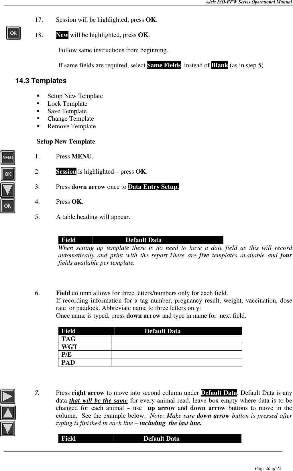 Aleis ISO-FFW Series Operational Manual  Page 26 of 45 17. Session will be highlighted, press OK.  18. New will be highlighted, press OK.  Follow same instructions from beginning.  If same fields are required, select Same Fields  instead of Blank (as in step 5)  14.3 Templates    Setup New Template  Lock Template  Save Template  Change Template  Remove Template  Setup New Template  1. Press MENU.  2. Session is highlighted – press OK.  3. Press down arrow once to Data Entry Setup.  4. Press OK.  5. A table heading will appear.    Field  Default Data When  setting  up  template  there  is  no  need  to  have  a  date  field  as  this  will  record automatically  and  print  with  the  report.There  are  five  templates  available  and  four fields available per template.    6. Field column allows for three letters/numbers only for each field.   If recording information for  a  tag number,  pregnancy result, weight, vaccination, dose rate  or paddock. Abbreviate name to three letters only:  Once name is typed, press down arrow and type in name for  next field.  Field  Default Data TAG   WGT   P/E   PAD      7. Press right arrow to move into second column under Default Data. Default Data is any data that will be the same for every animal read, leave box empty where data is to be changed  for  each  animal  –  use    up  arrow  and  down  arrow  buttons  to  move  in  the column.  See the example below.  Note: Make sure down arrow button is pressed after typing is finished in each line – including  the last line.  Field  Default Data 